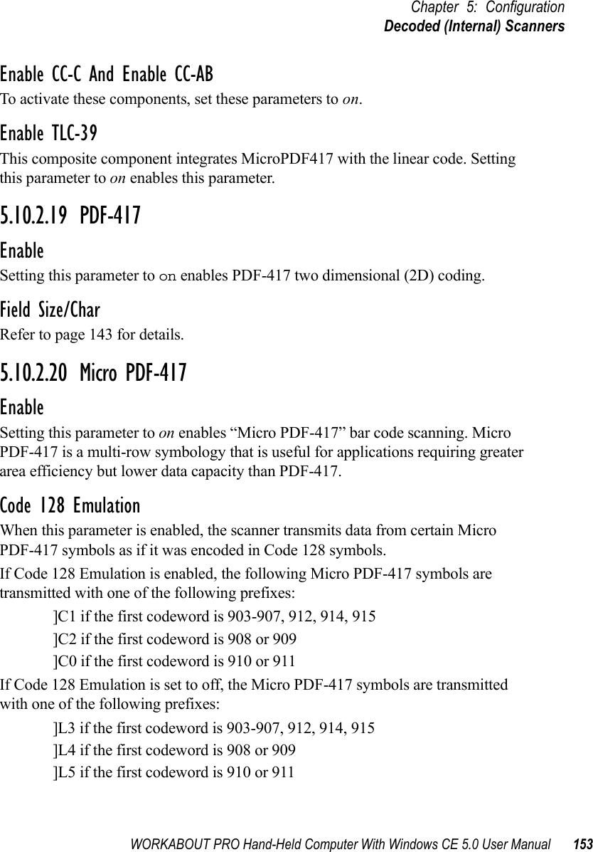 WORKABOUT PRO Hand-Held Computer With Windows CE 5.0 User Manual 153Chapter 5: ConfigurationDecoded (Internal) ScannersEnable CC-C And Enable CC-ABTo activate these components, set these parameters to on.Enable TLC-39This composite component integrates MicroPDF417 with the linear code. Setting this parameter to on enables this parameter.5.10.2.19 PDF-417EnableSetting this parameter to on enables PDF-417 two dimensional (2D) coding.Field Size/CharRefer to page 143 for details.5.10.2.20 Micro PDF-417EnableSetting this parameter to on enables “Micro PDF-417” bar code scanning. Micro PDF-417 is a multi-row symbology that is useful for applications requiring greater area efficiency but lower data capacity than PDF-417.Code 128 EmulationWhen this parameter is enabled, the scanner transmits data from certain Micro PDF-417 symbols as if it was encoded in Code 128 symbols. If Code 128 Emulation is enabled, the following Micro PDF-417 symbols are transmitted with one of the following prefixes:]C1 if the first codeword is 903-907, 912, 914, 915]C2 if the first codeword is 908 or 909]C0 if the first codeword is 910 or 911If Code 128 Emulation is set to off, the Micro PDF-417 symbols are transmitted with one of the following prefixes:]L3 if the first codeword is 903-907, 912, 914, 915]L4 if the first codeword is 908 or 909]L5 if the first codeword is 910 or 911