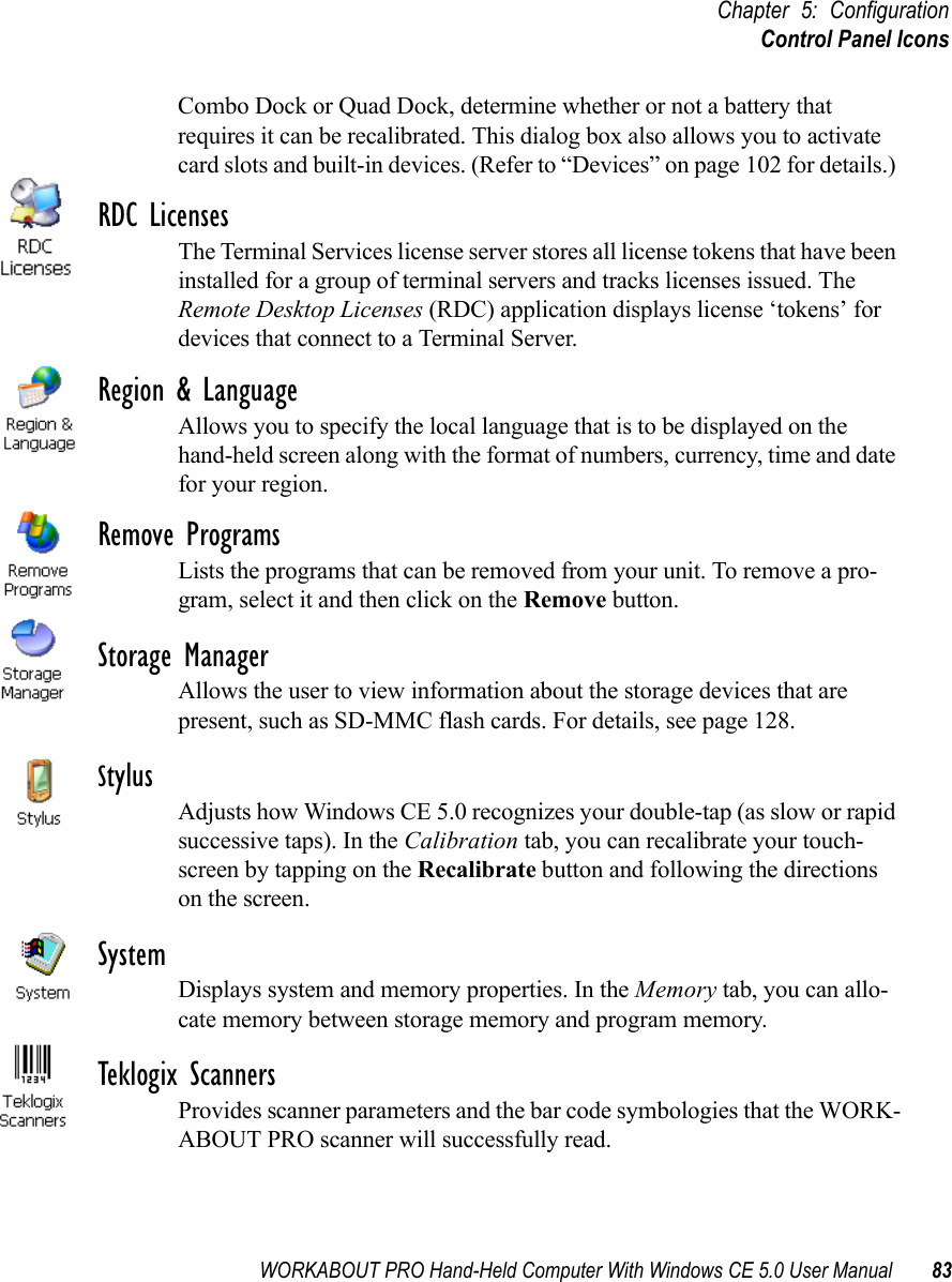 WORKABOUT PRO Hand-Held Computer With Windows CE 5.0 User Manual 83Chapter 5: ConfigurationControl Panel IconsCombo Dock or Quad Dock, determine whether or not a battery that requires it can be recalibrated. This dialog box also allows you to activate card slots and built-in devices. (Refer to “Devices” on page 102 for details.) RDC LicensesThe Terminal Services license server stores all license tokens that have been installed for a group of terminal servers and tracks licenses issued. The Remote Desktop Licenses (RDC) application displays license ‘tokens’ for devices that connect to a Terminal Server.Region &amp; LanguageAllows you to specify the local language that is to be displayed on the hand-held screen along with the format of numbers, currency, time and date for your region. Remove ProgramsLists the programs that can be removed from your unit. To remove a pro-gram, select it and then click on the Remove button.Storage ManagerAllows the user to view information about the storage devices that are present, such as SD-MMC flash cards. For details, see page 128.StylusAdjusts how Windows CE 5.0 recognizes your double-tap (as slow or rapid successive taps). In the Calibration tab, you can recalibrate your touch-screen by tapping on the Recalibrate button and following the directions on the screen.SystemDisplays system and memory properties. In the Memory tab, you can allo-cate memory between storage memory and program memory.Teklogix ScannersProvides scanner parameters and the bar code symbologies that the WORK-ABOUT PRO scanner will successfully read.