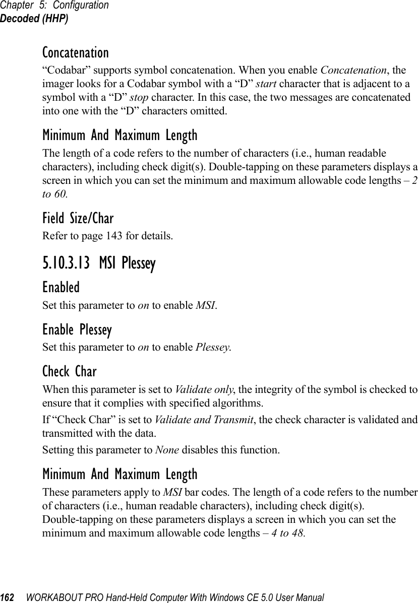 Chapter 5: ConfigurationDecoded (HHP)162 WORKABOUT PRO Hand-Held Computer With Windows CE 5.0 User ManualConcatenation“Codabar” supports symbol concatenation. When you enable Concatenation, the imager looks for a Codabar symbol with a “D” start character that is adjacent to a symbol with a “D” stop character. In this case, the two messages are concatenated into one with the “D” characters omitted.Minimum And Maximum LengthThe length of a code refers to the number of characters (i.e., human readable characters), including check digit(s). Double-tapping on these parameters displays a screen in which you can set the minimum and maximum allowable code lengths – 2 to 60.Field Size/CharRefer to page 143 for details.5.10.3.13 MSI PlesseyEnabledSet this parameter to on to enable MSI.Enable PlesseySet this parameter to on to enable Plessey.Check CharWhen this parameter is set to Validate only, the integrity of the symbol is checked to ensure that it complies with specified algorithms.If “Check Char” is set to Validate and Transmit, the check character is validated and transmitted with the data.Setting this parameter to None disables this function.Minimum And Maximum LengthThese parameters apply to MSI bar codes. The length of a code refers to the number of characters (i.e., human readable characters), including check digit(s). Double-tapping on these parameters displays a screen in which you can set the minimum and maximum allowable code lengths – 4 to 48.