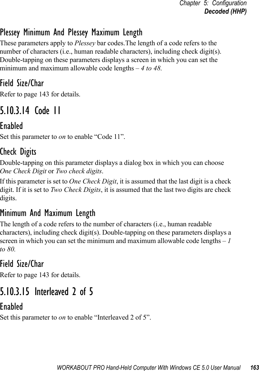 WORKABOUT PRO Hand-Held Computer With Windows CE 5.0 User Manual 163Chapter 5: ConfigurationDecoded (HHP)Plessey Minimum And Plessey Maximum LengthThese parameters apply to Plessey bar codes.The length of a code refers to the number of characters (i.e., human readable characters), including check digit(s). Double-tapping on these parameters displays a screen in which you can set the minimum and maximum allowable code lengths – 4 to 48.Field Size/CharRefer to page 143 for details.5.10.3.14 Code 11EnabledSet this parameter to on to enable “Code 11”.Check DigitsDouble-tapping on this parameter displays a dialog box in which you can choose One Check Digit or Two check digits. If this parameter is set to One Check Digit, it is assumed that the last digit is a check digit. If it is set to Two Check Digits, it is assumed that the last two digits are check digits.Minimum And Maximum LengthThe length of a code refers to the number of characters (i.e., human readable characters), including check digit(s). Double-tapping on these parameters displays a screen in which you can set the minimum and maximum allowable code lengths – 1 to 80.Field Size/CharRefer to page 143 for details.5.10.3.15 Interleaved 2 of 5EnabledSet this parameter to on to enable “Interleaved 2 of 5”.