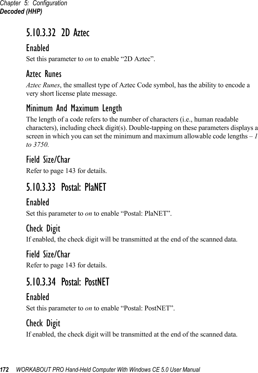 Chapter 5: ConfigurationDecoded (HHP)172 WORKABOUT PRO Hand-Held Computer With Windows CE 5.0 User Manual5.10.3.32 2D AztecEnabledSet this parameter to on to enable “2D Aztec”.Aztec RunesAztec Runes, the smallest type of Aztec Code symbol, has the ability to encode a very short license plate message.Minimum And Maximum LengthThe length of a code refers to the number of characters (i.e., human readable characters), including check digit(s). Double-tapping on these parameters displays a screen in which you can set the minimum and maximum allowable code lengths – 1 to 3750.Field Size/CharRefer to page 143 for details.5.10.3.33 Postal: PlaNETEnabledSet this parameter to on to enable “Postal: PlaNET”.Check DigitIf enabled, the check digit will be transmitted at the end of the scanned data.Field Size/CharRefer to page 143 for details.5.10.3.34 Postal: PostNETEnabledSet this parameter to on to enable “Postal: PostNET”.Check DigitIf enabled, the check digit will be transmitted at the end of the scanned data.