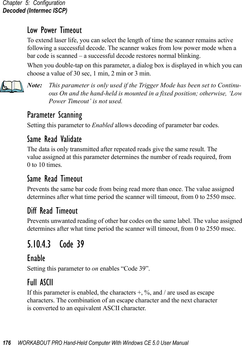 Chapter 5: ConfigurationDecoded (Intermec ISCP)176 WORKABOUT PRO Hand-Held Computer With Windows CE 5.0 User ManualLow Power TimeoutTo extend laser life, you can select the length of time the scanner remains active following a successful decode. The scanner wakes from low power mode when a bar code is scanned – a successful decode restores normal blinking.When you double-tap on this parameter, a dialog box is displayed in which you can choose a value of 30 sec, 1 min, 2 min or 3 min.Note: This parameter is only used if the Trigger Mode has been set to Continu-ous On and the hand-held is mounted in a fixed position; otherwise, ‘Low Power Timeout’ is not used.Parameter ScanningSetting this parameter to Enabled allows decoding of parameter bar codes.Same Read ValidateThe data is only transmitted after repeated reads give the same result. The value assigned at this parameter determines the number of reads required, from 0 to 10 times. Same Read TimeoutPrevents the same bar code from being read more than once. The value assigned determines after what time period the scanner will timeout, from 0 to 2550 msec. Diff Read TimeoutPrevents unwanted reading of other bar codes on the same label. The value assigned determines after what time period the scanner will timeout, from 0 to 2550 msec. 5.10.4.3 Code 39EnableSetting this parameter to on enables “Code 39”.Full ASCIIIf this parameter is enabled, the characters +, %, and / are used as escape characters. The combination of an escape character and the next character is converted to an equivalent ASCII character.