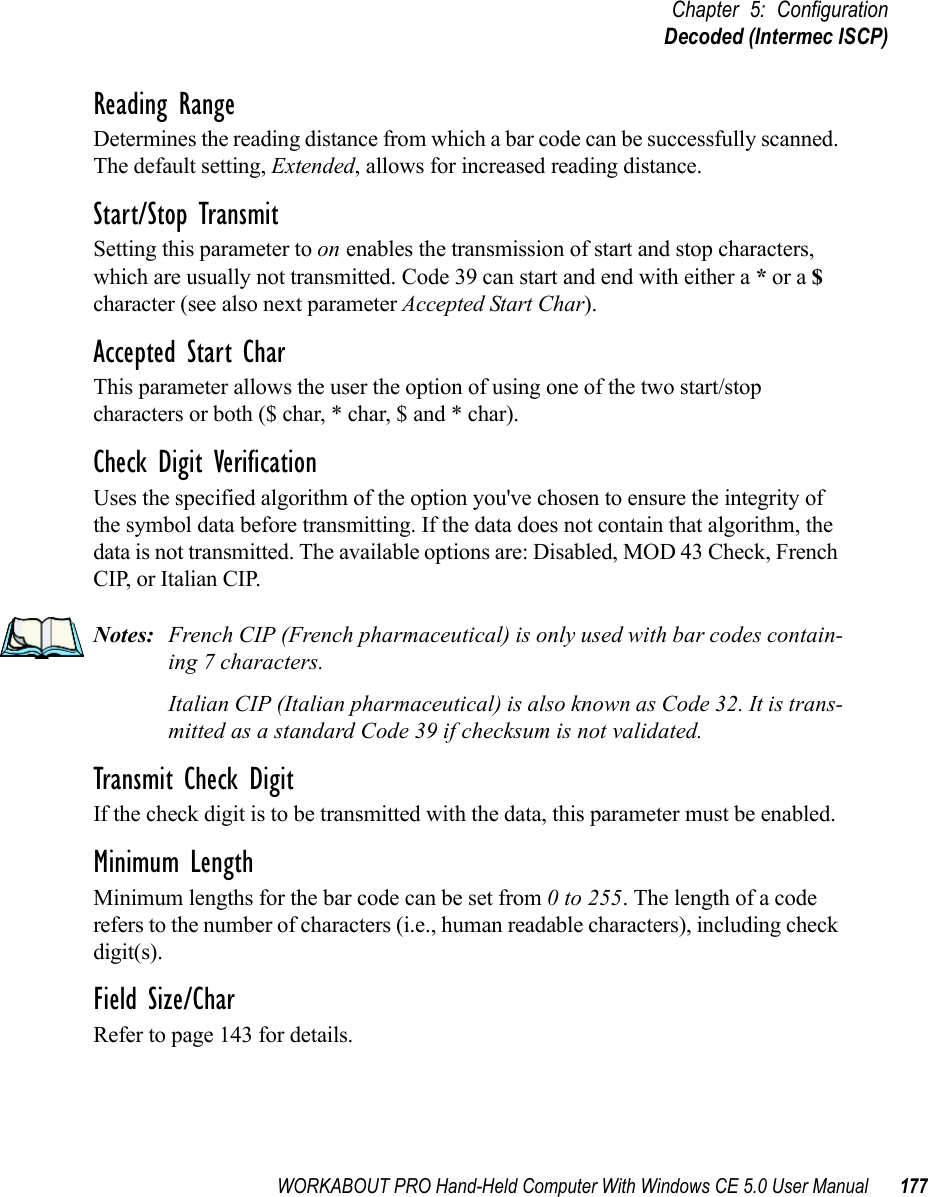 WORKABOUT PRO Hand-Held Computer With Windows CE 5.0 User Manual 177Chapter 5: ConfigurationDecoded (Intermec ISCP)Reading RangeDetermines the reading distance from which a bar code can be successfully scanned. The default setting, Extended, allows for increased reading distance. Start/Stop TransmitSetting this parameter to on enables the transmission of start and stop characters, which are usually not transmitted. Code 39 can start and end with either a * or a $ character (see also next parameter Accepted Start Char).Accepted Start CharThis parameter allows the user the option of using one of the two start/stop characters or both ($ char, * char, $ and * char). Check Digit VerificationUses the specified algorithm of the option you&apos;ve chosen to ensure the integrity of the symbol data before transmitting. If the data does not contain that algorithm, the data is not transmitted. The available options are: Disabled, MOD 43 Check, French CIP, or Italian CIP. Notes: French CIP (French pharmaceutical) is only used with bar codes contain-ing 7 characters.Italian CIP (Italian pharmaceutical) is also known as Code 32. It is trans-mitted as a standard Code 39 if checksum is not validated.Transmit Check DigitIf the check digit is to be transmitted with the data, this parameter must be enabled.Minimum LengthMinimum lengths for the bar code can be set from 0 to 255. The length of a code refers to the number of characters (i.e., human readable characters), including check digit(s). Field Size/CharRefer to page 143 for details.