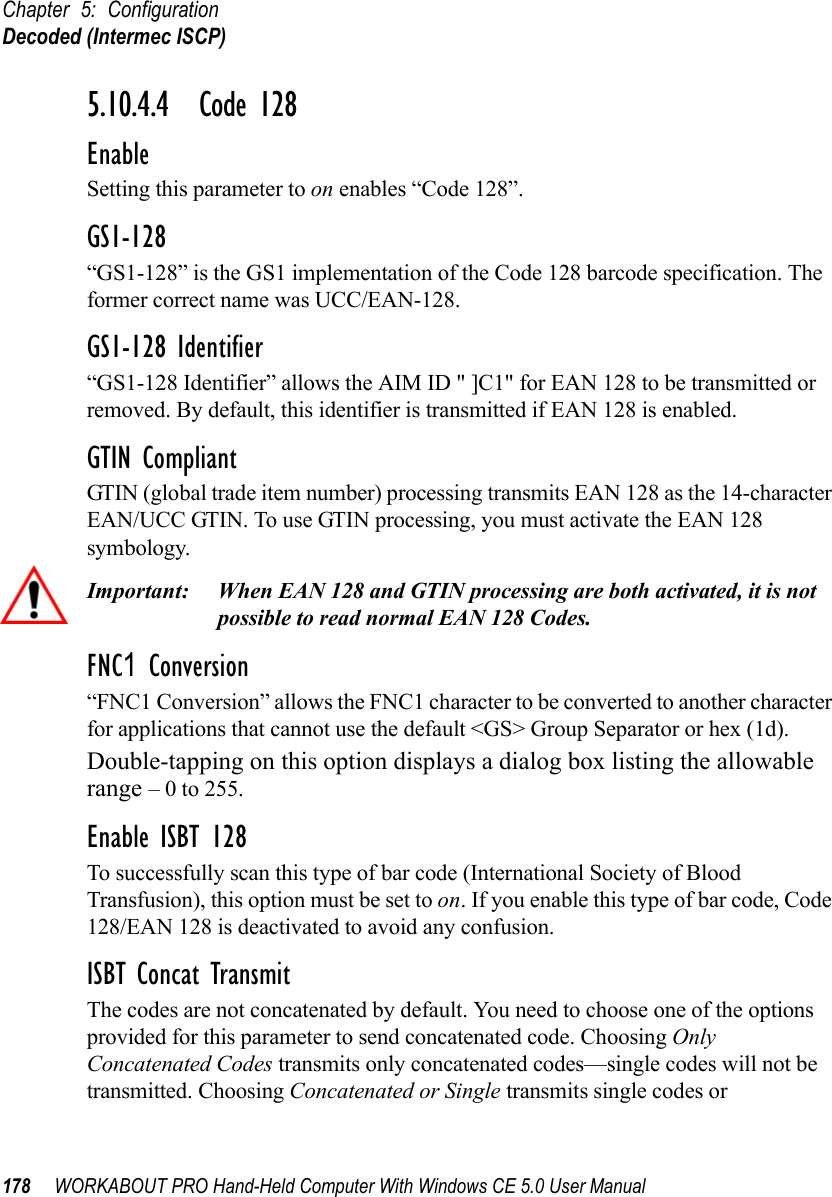 Chapter 5: ConfigurationDecoded (Intermec ISCP)178 WORKABOUT PRO Hand-Held Computer With Windows CE 5.0 User Manual5.10.4.4 Code 128EnableSetting this parameter to on enables “Code 128”.GS1-128“GS1-128” is the GS1 implementation of the Code 128 barcode specification. The former correct name was UCC/EAN-128.GS1-128 Identifier“GS1-128 Identifier” allows the AIM ID &quot; ]C1&quot; for EAN 128 to be transmitted or removed. By default, this identifier is transmitted if EAN 128 is enabled.GTIN CompliantGTIN (global trade item number) processing transmits EAN 128 as the 14-character EAN/UCC GTIN. To use GTIN processing, you must activate the EAN 128 symbology.Important: When EAN 128 and GTIN processing are both activated, it is not possible to read normal EAN 128 Codes. FNC1 Conversion“FNC1 Conversion” allows the FNC1 character to be converted to another character for applications that cannot use the default &lt;GS&gt; Group Separator or hex (1d). Double-tapping on this option displays a dialog box listing the allowable range – 0 to 255. Enable ISBT 128 To successfully scan this type of bar code (International Society of Blood Transfusion), this option must be set to on. If you enable this type of bar code, Code 128/EAN 128 is deactivated to avoid any confusion.ISBT Concat TransmitThe codes are not concatenated by default. You need to choose one of the options provided for this parameter to send concatenated code. Choosing Only Concatenated Codes transmits only concatenated codes—single codes will not be transmitted. Choosing Concatenated or Single transmits single codes or 