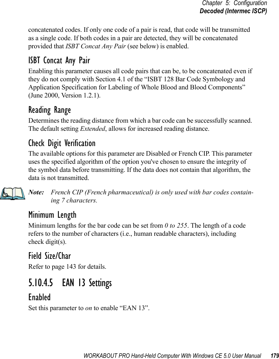 WORKABOUT PRO Hand-Held Computer With Windows CE 5.0 User Manual 179Chapter 5: ConfigurationDecoded (Intermec ISCP)concatenated codes. If only one code of a pair is read, that code will be transmitted as a single code. If both codes in a pair are detected, they will be concatenated provided that ISBT Concat Any Pair (see below) is enabled.ISBT Concat Any PairEnabling this parameter causes all code pairs that can be, to be concatenated even if they do not comply with Section 4.1 of the “ISBT 128 Bar Code Symbology and Application Specification for Labeling of Whole Blood and Blood Components” (June 2000, Version 1.2.1).Reading RangeDetermines the reading distance from which a bar code can be successfully scanned. The default setting Extended, allows for increased reading distance. Check Digit VerificationThe available options for this parameter are Disabled or French CIP. This parameter uses the specified algorithm of the option you&apos;ve chosen to ensure the integrity of the symbol data before transmitting. If the data does not contain that algorithm, the data is not transmitted. Note: French CIP (French pharmaceutical) is only used with bar codes contain-ing 7 characters.Minimum LengthMinimum lengths for the bar code can be set from 0 to 255. The length of a code refers to the number of characters (i.e., human readable characters), including check digit(s). Field Size/CharRefer to page 143 for details.5.10.4.5 EAN 13 SettingsEnabledSet this parameter to on to enable “EAN 13”.