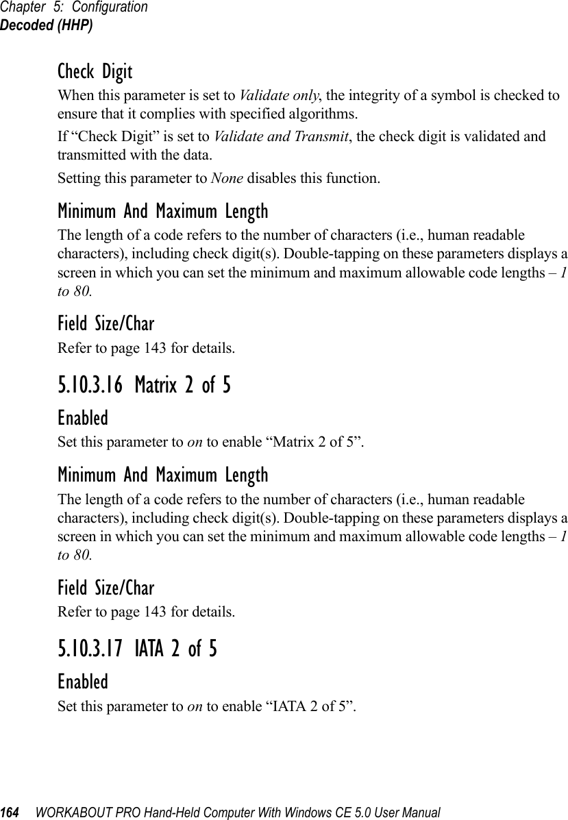 Chapter 5: ConfigurationDecoded (HHP)164 WORKABOUT PRO Hand-Held Computer With Windows CE 5.0 User ManualCheck DigitWhen this parameter is set to Validate only, the integrity of a symbol is checked to ensure that it complies with specified algorithms.If “Check Digit” is set to Validate and Transmit, the check digit is validated and transmitted with the data.Setting this parameter to None disables this function.Minimum And Maximum LengthThe length of a code refers to the number of characters (i.e., human readable characters), including check digit(s). Double-tapping on these parameters displays a screen in which you can set the minimum and maximum allowable code lengths – 1 to 80.Field Size/CharRefer to page 143 for details.5.10.3.16 Matrix 2 of 5EnabledSet this parameter to on to enable “Matrix 2 of 5”.Minimum And Maximum LengthThe length of a code refers to the number of characters (i.e., human readable characters), including check digit(s). Double-tapping on these parameters displays a screen in which you can set the minimum and maximum allowable code lengths – 1 to 80.Field Size/CharRefer to page 143 for details.5.10.3.17 IATA 2 of 5EnabledSet this parameter to on to enable “IATA 2 of 5”.