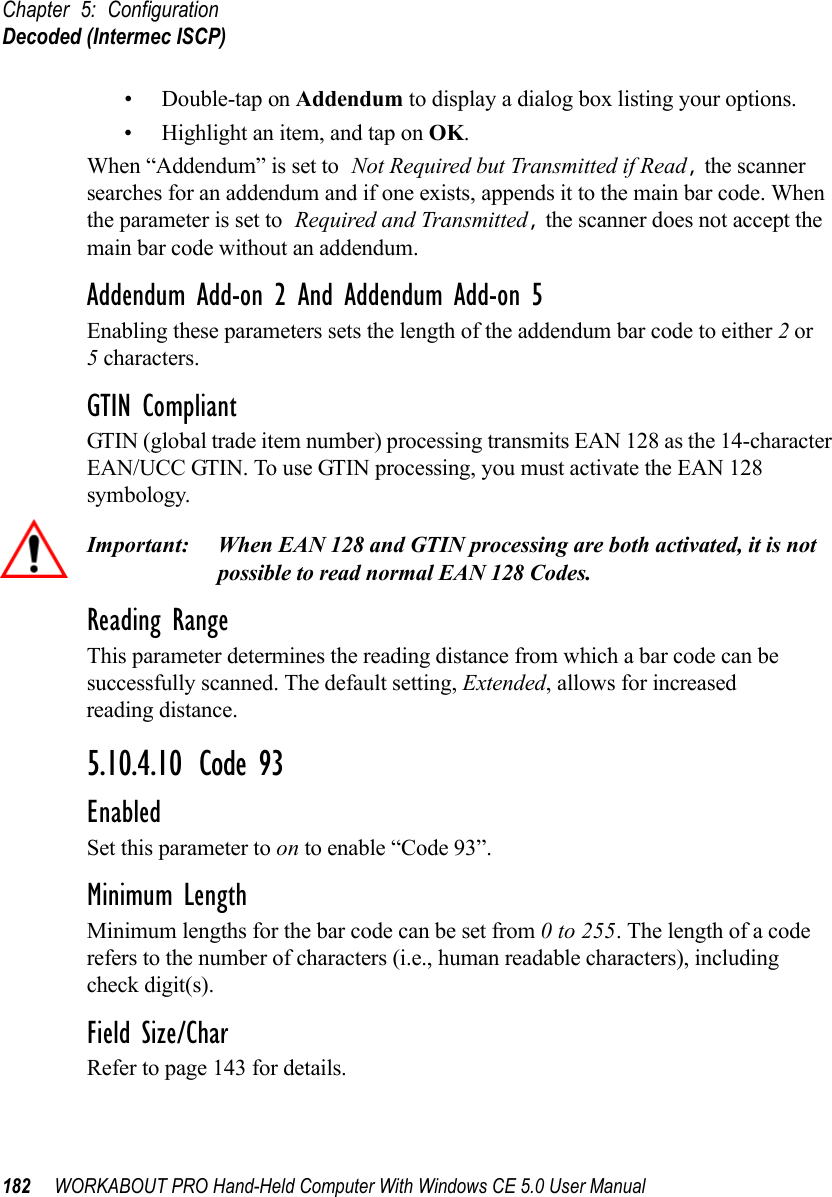 Chapter 5: ConfigurationDecoded (Intermec ISCP)182 WORKABOUT PRO Hand-Held Computer With Windows CE 5.0 User Manual• Double-tap on Addendum to display a dialog box listing your options.• Highlight an item, and tap on OK.When “Addendum” is set to Not Required but Transmitted if Read, the scanner searches for an addendum and if one exists, appends it to the main bar code. When the parameter is set to Required and Transmitted, the scanner does not accept the main bar code without an addendum.Addendum Add-on 2 And Addendum Add-on 5Enabling these parameters sets the length of the addendum bar code to either 2 or5 characters.GTIN CompliantGTIN (global trade item number) processing transmits EAN 128 as the 14-character EAN/UCC GTIN. To use GTIN processing, you must activate the EAN 128 symbology.Important: When EAN 128 and GTIN processing are both activated, it is not possible to read normal EAN 128 Codes. Reading RangeThis parameter determines the reading distance from which a bar code can be successfully scanned. The default setting, Extended, allows for increased reading distance. 5.10.4.10 Code 93EnabledSet this parameter to on to enable “Code 93”.Minimum LengthMinimum lengths for the bar code can be set from 0 to 255. The length of a code refers to the number of characters (i.e., human readable characters), including check digit(s). Field Size/CharRefer to page 143 for details.