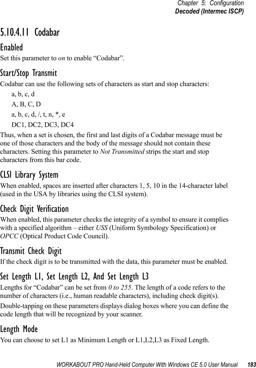 WORKABOUT PRO Hand-Held Computer With Windows CE 5.0 User Manual 183Chapter 5: ConfigurationDecoded (Intermec ISCP)5.10.4.11 CodabarEnabledSet this parameter to on to enable “Codabar”.Start/Stop TransmitCodabar can use the following sets of characters as start and stop characters:a, b, c, d A, B, C, D a, b, c, d, /, t, n, *, eDC1, DC2, DC3, DC4 Thus, when a set is chosen, the first and last digits of a Codabar message must be one of those characters and the body of the message should not contain these characters. Setting this parameter to Not Transmitted strips the start and stop characters from this bar code. CLSI Library SystemWhen enabled, spaces are inserted after characters 1, 5, 10 in the 14-character label (used in the USA by libraries using the CLSI system). Check Digit VerificationWhen enabled, this parameter checks the integrity of a symbol to ensure it complies with a specified algorithm – either USS (Uniform Symbology Specification) or OPCC (Optical Product Code Council).Transmit Check DigitIf the check digit is to be transmitted with the data, this parameter must be enabled.Set Length L1, Set Length L2, And Set Length L3Lengths for “Codabar” can be set from 0 to 255. The length of a code refers to the number of characters (i.e., human readable characters), including check digit(s). Double-tapping on these parameters displays dialog boxes where you can define the code length that will be recognized by your scanner.Length ModeYou can choose to set L1 as Minimum Length or L1,L2,L3 as Fixed Length.