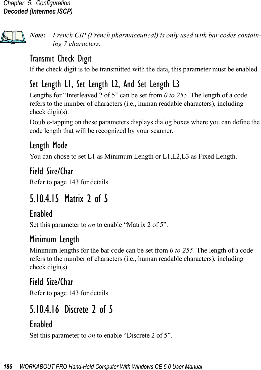 Chapter 5: ConfigurationDecoded (Intermec ISCP)186 WORKABOUT PRO Hand-Held Computer With Windows CE 5.0 User ManualNote: French CIP (French pharmaceutical) is only used with bar codes contain-ing 7 characters.Transmit Check DigitIf the check digit is to be transmitted with the data, this parameter must be enabled.Set Length L1, Set Length L2, And Set Length L3Lengths for “Interleaved 2 of 5” can be set from 0 to 255. The length of a code refers to the number of characters (i.e., human readable characters), including check digit(s). Double-tapping on these parameters displays dialog boxes where you can define the code length that will be recognized by your scanner.Length ModeYou can chose to set L1 as Minimum Length or L1,L2,L3 as Fixed Length.Field Size/CharRefer to page 143 for details.5.10.4.15 Matrix 2 of 5EnabledSet this parameter to on to enable “Matrix 2 of 5”.Minimum LengthMinimum lengths for the bar code can be set from 0 to 255. The length of a code refers to the number of characters (i.e., human readable characters), including check digit(s). Field Size/CharRefer to page 143 for details.5.10.4.16 Discrete 2 of 5EnabledSet this parameter to on to enable “Discrete 2 of 5”.