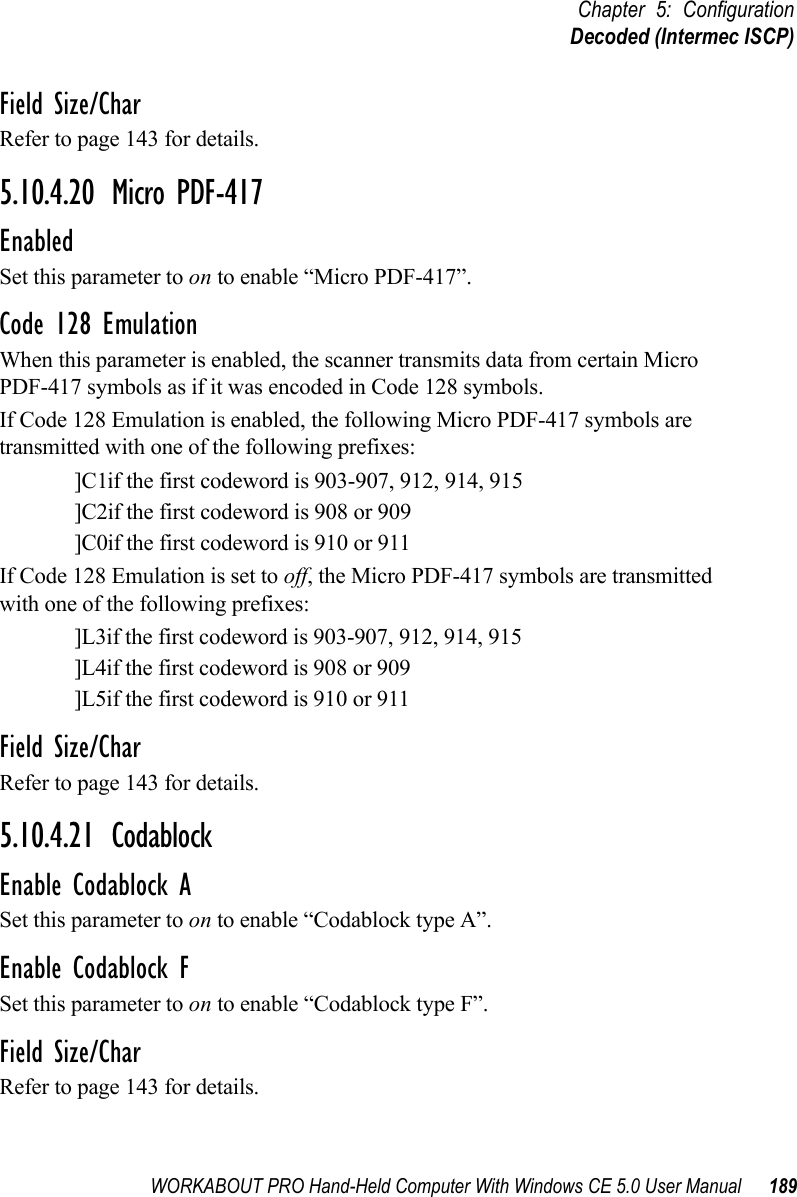 WORKABOUT PRO Hand-Held Computer With Windows CE 5.0 User Manual 189Chapter 5: ConfigurationDecoded (Intermec ISCP)Field Size/CharRefer to page 143 for details.5.10.4.20 Micro PDF-417EnabledSet this parameter to on to enable “Micro PDF-417”.Code 128 EmulationWhen this parameter is enabled, the scanner transmits data from certain Micro PDF-417 symbols as if it was encoded in Code 128 symbols. If Code 128 Emulation is enabled, the following Micro PDF-417 symbols are transmitted with one of the following prefixes:]C1if the first codeword is 903-907, 912, 914, 915]C2if the first codeword is 908 or 909]C0if the first codeword is 910 or 911If Code 128 Emulation is set to off, the Micro PDF-417 symbols are transmitted with one of the following prefixes:]L3if the first codeword is 903-907, 912, 914, 915]L4if the first codeword is 908 or 909]L5if the first codeword is 910 or 911Field Size/CharRefer to page 143 for details.5.10.4.21 CodablockEnable Codablock ASet this parameter to on to enable “Codablock type A”.Enable Codablock FSet this parameter to on to enable “Codablock type F”.Field Size/CharRefer to page 143 for details.