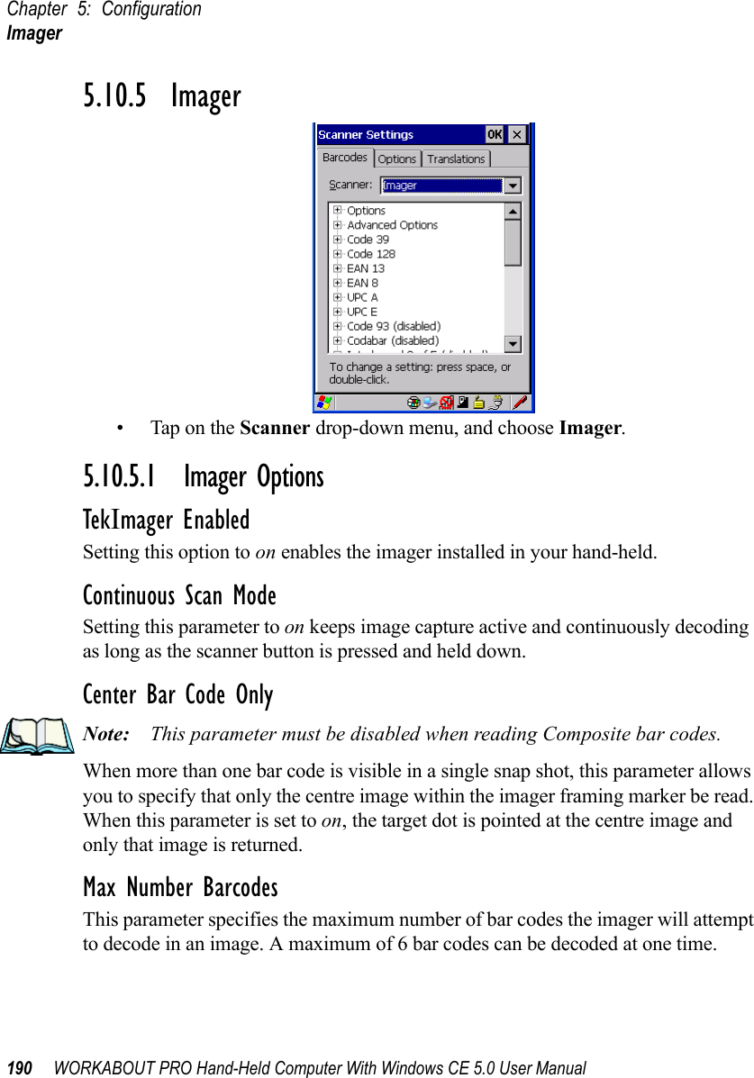 Chapter 5: ConfigurationImager190 WORKABOUT PRO Hand-Held Computer With Windows CE 5.0 User Manual5.10.5  Imager• Tap on the Scanner drop-down menu, and choose Imager.5.10.5.1 Imager OptionsTekImager EnabledSetting this option to on enables the imager installed in your hand-held.Continuous Scan ModeSetting this parameter to on keeps image capture active and continuously decoding as long as the scanner button is pressed and held down.Center Bar Code OnlyNote: This parameter must be disabled when reading Composite bar codes.When more than one bar code is visible in a single snap shot, this parameter allows you to specify that only the centre image within the imager framing marker be read. When this parameter is set to on, the target dot is pointed at the centre image and only that image is returned.Max Number BarcodesThis parameter specifies the maximum number of bar codes the imager will attempt to decode in an image. A maximum of 6 bar codes can be decoded at one time.