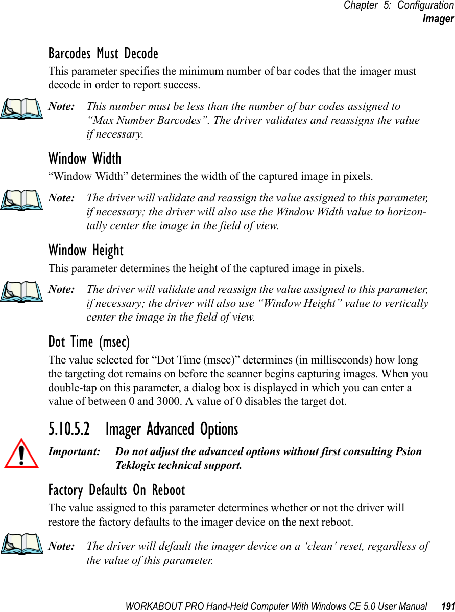 WORKABOUT PRO Hand-Held Computer With Windows CE 5.0 User Manual 191Chapter 5: ConfigurationImagerBarcodes Must DecodeThis parameter specifies the minimum number of bar codes that the imager must decode in order to report success. Note: This number must be less than the number of bar codes assigned to “Max Number Barcodes”. The driver validates and reassigns the valueif necessary.Window Width“Window Width” determines the width of the captured image in pixels. Note: The driver will validate and reassign the value assigned to this parameter, if necessary; the driver will also use the Window Width value to horizon-tally center the image in the field of view.Window Height This parameter determines the height of the captured image in pixels. Note: The driver will validate and reassign the value assigned to this parameter, if necessary; the driver will also use “Window Height” value to vertically center the image in the field of view. Dot Time (msec)The value selected for “Dot Time (msec)” determines (in milliseconds) how long the targeting dot remains on before the scanner begins capturing images. When you double-tap on this parameter, a dialog box is displayed in which you can enter a value of between 0 and 3000. A value of 0 disables the target dot.5.10.5.2 Imager Advanced OptionsImportant: Do not adjust the advanced options without first consulting Psion Teklogix technical support.Factory Defaults On RebootThe value assigned to this parameter determines whether or not the driver will restore the factory defaults to the imager device on the next reboot. Note: The driver will default the imager device on a ‘clean’ reset, regardless of the value of this parameter.