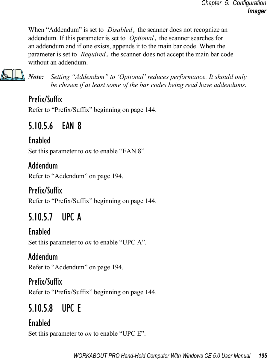 WORKABOUT PRO Hand-Held Computer With Windows CE 5.0 User Manual 195Chapter 5: ConfigurationImagerWhen “Addendum” is set to Disabled, the scanner does not recognize an addendum. If this parameter is set to Optional, the scanner searches for an addendum and if one exists, appends it to the main bar code. When the parameter is set to Required, the scanner does not accept the main bar code without an addendum.Note: Setting “Addendum” to ‘Optional’ reduces performance. It should only be chosen if at least some of the bar codes being read have addendums.Prefix/SuffixRefer to “Prefix/Suffix” beginning on page 144.5.10.5.6 EAN 8EnabledSet this parameter to on to enable “EAN 8”.AddendumRefer to “Addendum” on page 194.Prefix/SuffixRefer to “Prefix/Suffix” beginning on page 144.5.10.5.7 UPC AEnabledSet this parameter to on to enable “UPC A”.AddendumRefer to “Addendum” on page 194.Prefix/SuffixRefer to “Prefix/Suffix” beginning on page 144.5.10.5.8 UPC EEnabledSet this parameter to on to enable “UPC E”.