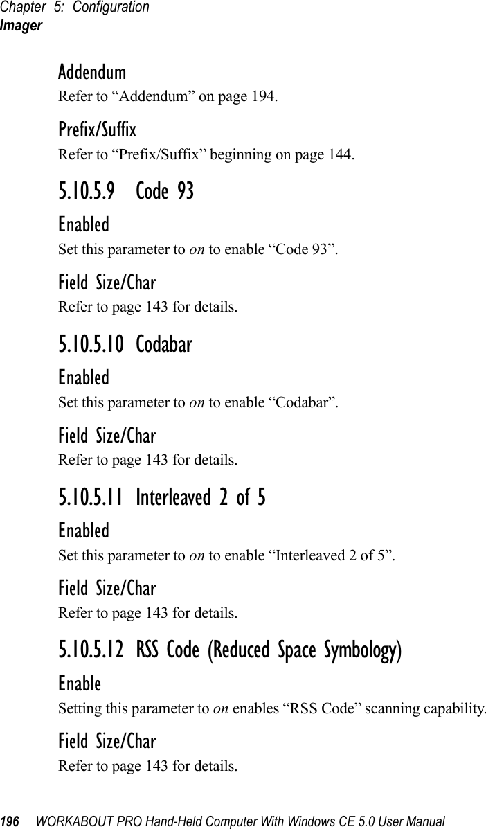 Chapter 5: ConfigurationImager196 WORKABOUT PRO Hand-Held Computer With Windows CE 5.0 User ManualAddendumRefer to “Addendum” on page 194.Prefix/SuffixRefer to “Prefix/Suffix” beginning on page 144.5.10.5.9 Code 93EnabledSet this parameter to on to enable “Code 93”.Field Size/CharRefer to page 143 for details.5.10.5.10 CodabarEnabledSet this parameter to on to enable “Codabar”.Field Size/CharRefer to page 143 for details.5.10.5.11 Interleaved 2 of 5EnabledSet this parameter to on to enable “Interleaved 2 of 5”.Field Size/CharRefer to page 143 for details.5.10.5.12 RSS Code (Reduced Space Symbology)EnableSetting this parameter to on enables “RSS Code” scanning capability.Field Size/CharRefer to page 143 for details.