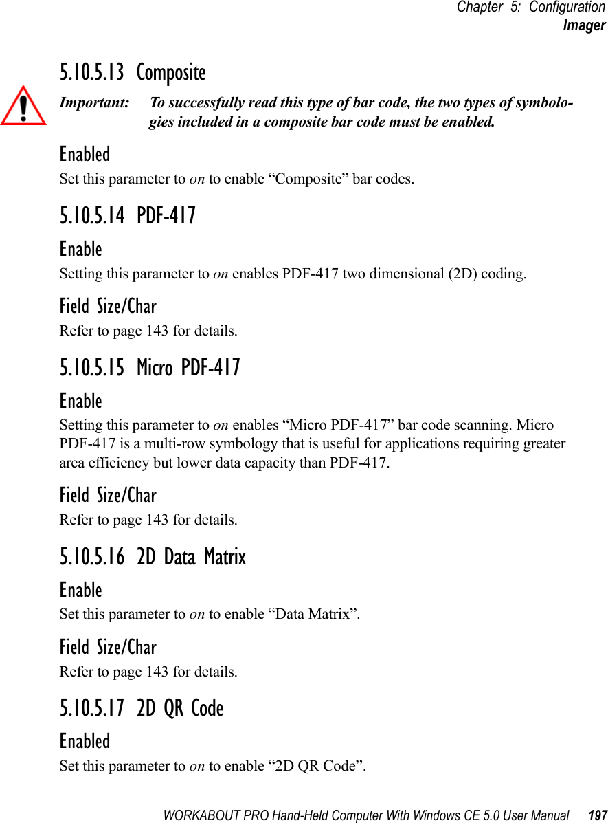WORKABOUT PRO Hand-Held Computer With Windows CE 5.0 User Manual 197Chapter 5: ConfigurationImager5.10.5.13 CompositeImportant: To successfully read this type of bar code, the two types of symbolo-gies included in a composite bar code must be enabled. EnabledSet this parameter to on to enable “Composite” bar codes.5.10.5.14 PDF-417EnableSetting this parameter to on enables PDF-417 two dimensional (2D) coding.Field Size/CharRefer to page 143 for details.5.10.5.15 Micro PDF-417EnableSetting this parameter to on enables “Micro PDF-417” bar code scanning. Micro PDF-417 is a multi-row symbology that is useful for applications requiring greater area efficiency but lower data capacity than PDF-417.Field Size/CharRefer to page 143 for details.5.10.5.16 2D Data MatrixEnableSet this parameter to on to enable “Data Matrix”.Field Size/CharRefer to page 143 for details.5.10.5.17 2D QR CodeEnabledSet this parameter to on to enable “2D QR Code”.