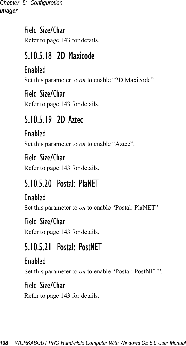 Chapter 5: ConfigurationImager198 WORKABOUT PRO Hand-Held Computer With Windows CE 5.0 User ManualField Size/CharRefer to page 143 for details.5.10.5.18 2D MaxicodeEnabledSet this parameter to on to enable “2D Maxicode”.Field Size/CharRefer to page 143 for details.5.10.5.19 2D AztecEnabledSet this parameter to on to enable “Aztec”.Field Size/CharRefer to page 143 for details.5.10.5.20 Postal: PlaNETEnabledSet this parameter to on to enable “Postal: PlaNET”.Field Size/CharRefer to page 143 for details.5.10.5.21 Postal: PostNETEnabledSet this parameter to on to enable “Postal: PostNET”.Field Size/CharRefer to page 143 for details.