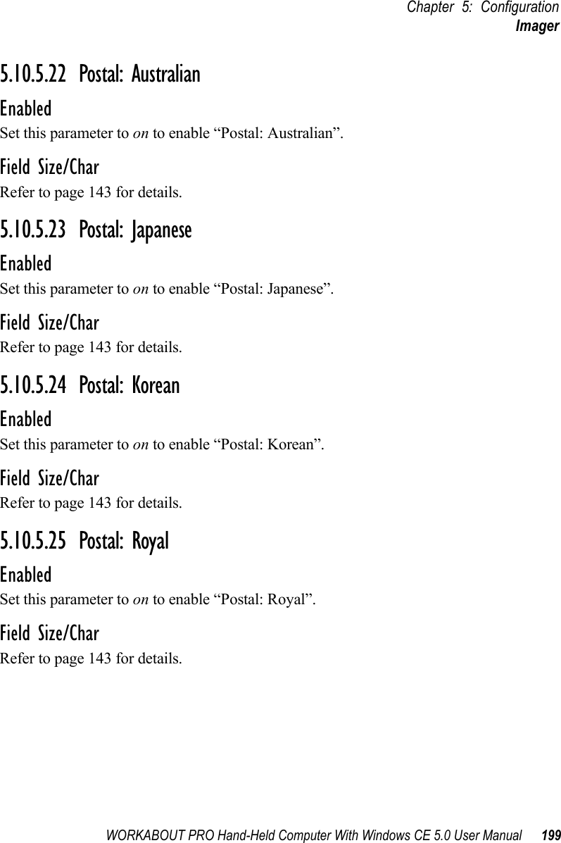 WORKABOUT PRO Hand-Held Computer With Windows CE 5.0 User Manual 199Chapter 5: ConfigurationImager5.10.5.22 Postal: AustralianEnabledSet this parameter to on to enable “Postal: Australian”.Field Size/CharRefer to page 143 for details.5.10.5.23 Postal: JapaneseEnabledSet this parameter to on to enable “Postal: Japanese”.Field Size/CharRefer to page 143 for details.5.10.5.24 Postal: KoreanEnabledSet this parameter to on to enable “Postal: Korean”.Field Size/CharRefer to page 143 for details.5.10.5.25 Postal: RoyalEnabledSet this parameter to on to enable “Postal: Royal”.Field Size/CharRefer to page 143 for details.