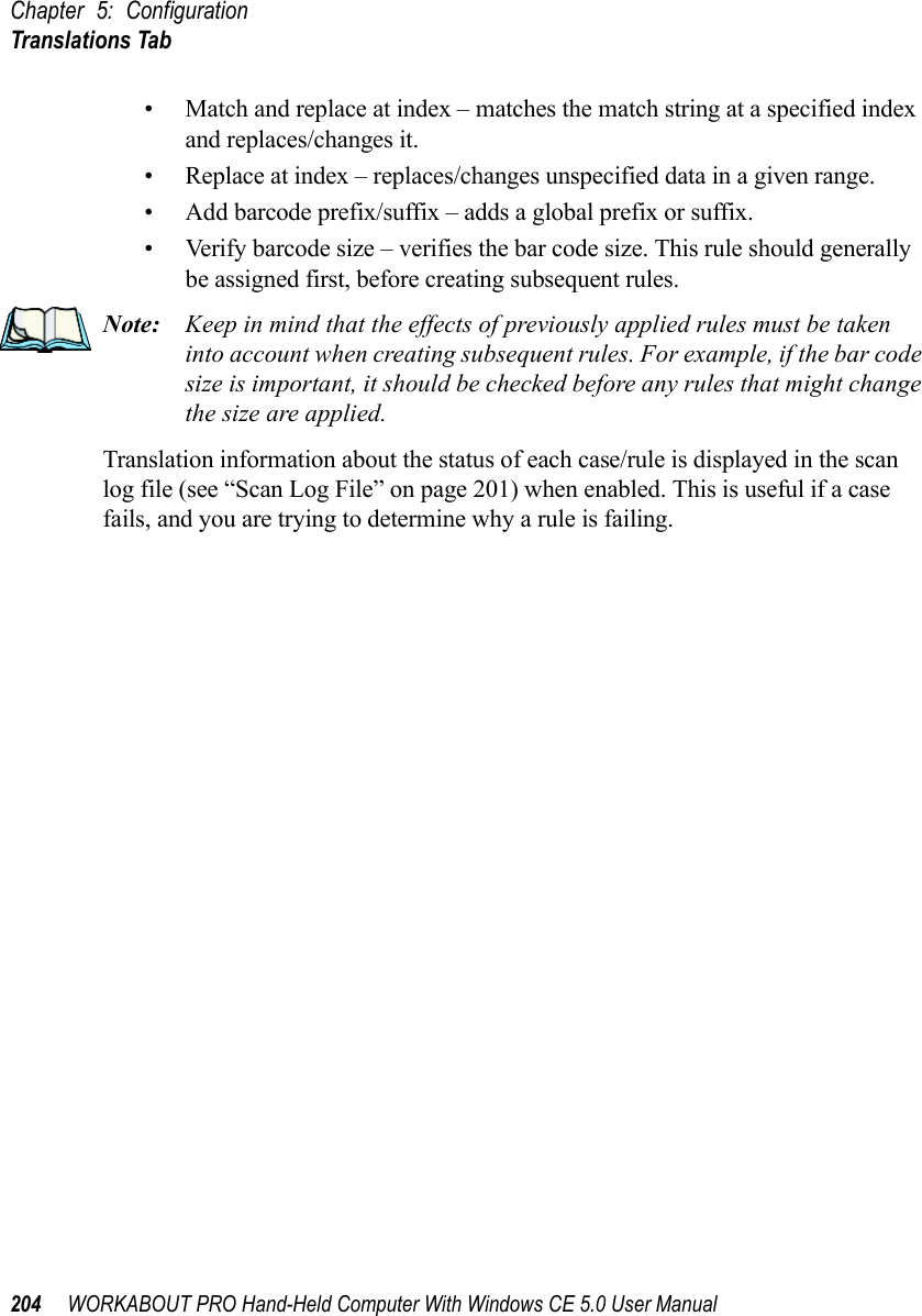 Chapter 5: ConfigurationTranslations Tab204 WORKABOUT PRO Hand-Held Computer With Windows CE 5.0 User Manual• Match and replace at index – matches the match string at a specified index and replaces/changes it.• Replace at index – replaces/changes unspecified data in a given range.• Add barcode prefix/suffix – adds a global prefix or suffix.• Verify barcode size – verifies the bar code size. This rule should generally be assigned first, before creating subsequent rules.Note: Keep in mind that the effects of previously applied rules must be taken into account when creating subsequent rules. For example, if the bar code size is important, it should be checked before any rules that might change the size are applied.Translation information about the status of each case/rule is displayed in the scan log file (see “Scan Log File” on page 201) when enabled. This is useful if a case fails, and you are trying to determine why a rule is failing. 
