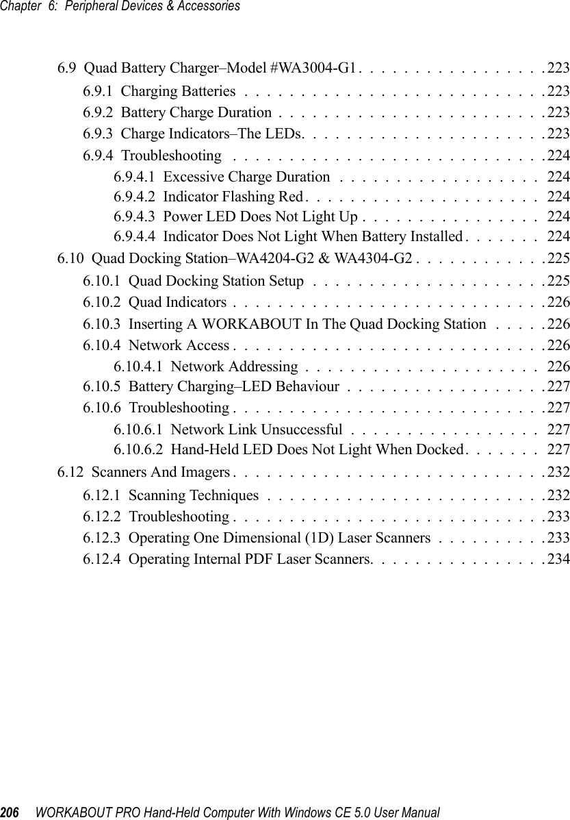 Chapter 6: Peripheral Devices &amp; Accessories206 WORKABOUT PRO Hand-Held Computer With Windows CE 5.0 User Manual6.9  Quad Battery Charger–Model #WA3004-G1.................2236.9.1  Charging Batteries...........................2236.9.2  Battery Charge Duration........................2236.9.3  Charge Indicators–The LEDs......................2236.9.4  Troubleshooting . . . .........................2246.9.4.1  Excessive Charge Duration..................2246.9.4.2  Indicator Flashing Red..................... 2246.9.4.3  Power LED Does Not Light Up................2246.9.4.4  Indicator Does Not Light When Battery Installed....... 2246.10  Quad Docking Station–WA4204-G2 &amp; WA4304-G2 ............2256.10.1  Quad Docking Station Setup.....................2256.10.2  Quad Indicators............................2266.10.3  Inserting A WORKABOUT In The Quad Docking Station .....2266.10.4  Network Access............................2266.10.4.1  Network Addressing..................... 2266.10.5  Battery Charging–LED Behaviour..................2276.10.6  Troubleshooting . . . .........................2276.10.6.1  Network Link Unsuccessful.................2276.10.6.2  Hand-Held LED Does Not Light When Docked....... 2276.12  Scanners And Imagers............................2326.12.1  Scanning Techniques.........................2326.12.2  Troubleshooting . . . .........................2336.12.3  Operating One Dimensional (1D) Laser Scanners..........2336.12.4  Operating Internal PDF Laser Scanners................234