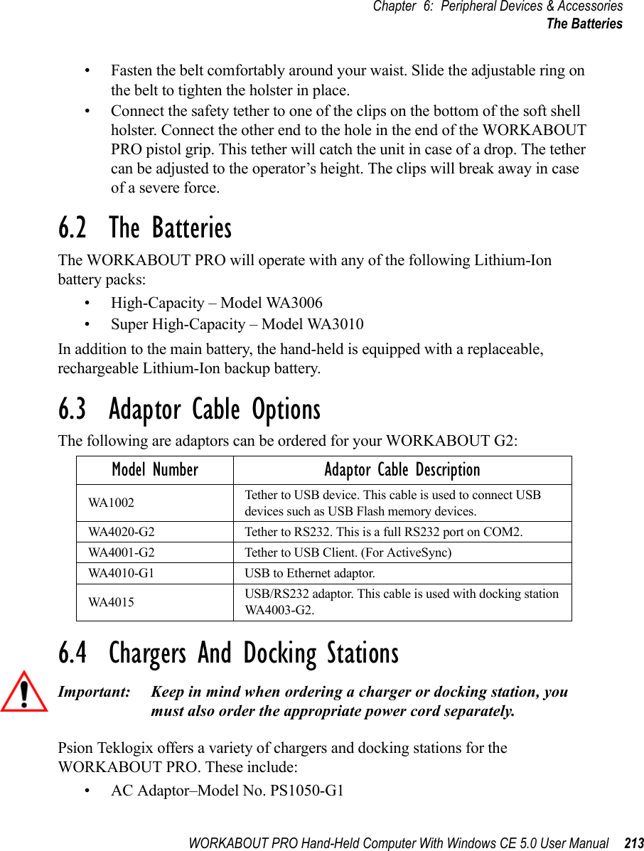 WORKABOUT PRO Hand-Held Computer With Windows CE 5.0 User Manual 213Chapter 6: Peripheral Devices &amp; AccessoriesThe Batteries• Fasten the belt comfortably around your waist. Slide the adjustable ring on the belt to tighten the holster in place.• Connect the safety tether to one of the clips on the bottom of the soft shell holster. Connect the other end to the hole in the end of the WORKABOUT PRO pistol grip. This tether will catch the unit in case of a drop. The tether can be adjusted to the operator’s height. The clips will break away in case of a severe force.6.2  The BatteriesThe WORKABOUT PRO will operate with any of the following Lithium-Ion battery packs:• High-Capacity – Model WA3006• Super High-Capacity – Model WA3010In addition to the main battery, the hand-held is equipped with a replaceable, rechargeable Lithium-Ion backup battery.6.3  Adaptor Cable OptionsThe following are adaptors can be ordered for your WORKABOUT G2:6.4  Chargers And Docking StationsImportant: Keep in mind when ordering a charger or docking station, you must also order the appropriate power cord separately.Psion Teklogix offers a variety of chargers and docking stations for the WORKABOUT PRO. These include:• AC Adaptor–Model No. PS1050-G1Model Number Adaptor Cable DescriptionWA1002 Tether to USB device. This cable is used to connect USB devices such as USB Flash memory devices.WA4020-G2 Tether to RS232. This is a full RS232 port on COM2.WA4001-G2 Tether to USB Client. (For ActiveSync)WA4010-G1 USB to Ethernet adaptor.WA4015 USB/RS232 adaptor. This cable is used with docking station WA4003-G2.