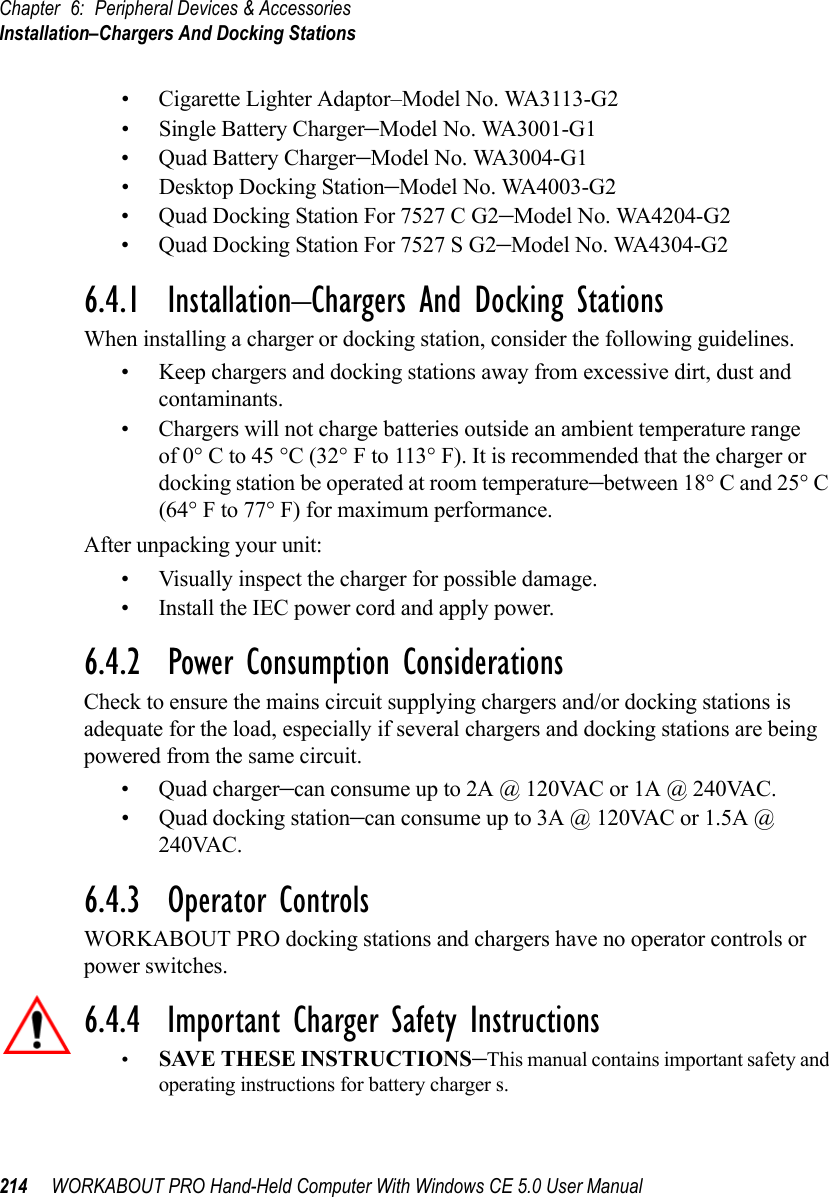 Chapter 6: Peripheral Devices &amp; AccessoriesInstallation–Chargers And Docking Stations214 WORKABOUT PRO Hand-Held Computer With Windows CE 5.0 User Manual• Cigarette Lighter Adaptor–Model No. WA3113-G2• Single Battery Charger–Model No. WA3001-G1• Quad Battery Charger–Model No. WA3004-G1• Desktop Docking Station–Model No. WA4003-G2• Quad Docking Station For 7527 C G2–Model No. WA4204-G2• Quad Docking Station For 7527 S G2–Model No. WA4304-G2 6.4.1  Installation–Chargers And Docking StationsWhen installing a charger or docking station, consider the following guidelines. • Keep chargers and docking stations away from excessive dirt, dust and contaminants. • Chargers will not charge batteries outside an ambient temperature range of 0° C to 45 °C (32° F to 113° F). It is recommended that the charger or docking station be operated at room temperature–between 18° C and 25° C (64° F to 77° F) for maximum performance.After unpacking your unit:• Visually inspect the charger for possible damage. • Install the IEC power cord and apply power. 6.4.2  Power Consumption ConsiderationsCheck to ensure the mains circuit supplying chargers and/or docking stations is adequate for the load, especially if several chargers and docking stations are being powered from the same circuit. • Quad charger–can consume up to 2A @ 120VAC or 1A @ 240VAC.• Quad docking station–can consume up to 3A @ 120VAC or 1.5A @ 240VAC.6.4.3  Operator ControlsWORKABOUT PRO docking stations and chargers have no operator controls or power switches.6.4.4  Important Charger Safety Instructions•SAVE THESE INSTRUCTIONS–This manual contains important safety and operating instructions for battery charger s.