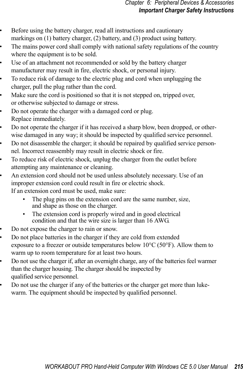 WORKABOUT PRO Hand-Held Computer With Windows CE 5.0 User Manual 215Chapter 6: Peripheral Devices &amp; AccessoriesImportant Charger Safety Instructions• Before using the battery charger, read all instructions and cautionary markings on (1) battery charger, (2) battery, and (3) product using battery.• The mains power cord shall comply with national safety regulations of the country where the equipment is to be sold.• Use of an attachment not recommended or sold by the battery charger manufacturer may result in fire, electric shock, or personal injury.• To reduce risk of damage to the electric plug and cord when unplugging the charger, pull the plug rather than the cord.• Make sure the cord is positioned so that it is not stepped on, tripped over, or otherwise subjected to damage or stress.• Do not operate the charger with a damaged cord or plug. Replace immediately.• Do not operate the charger if it has received a sharp blow, been dropped, or other-wise damaged in any way; it should be inspected by qualified service personnel.• Do not disassemble the charger; it should be repaired by qualified service person-nel. Incorrect reassembly may result in electric shock or fire.• To reduce risk of electric shock, unplug the charger from the outlet before attempting any maintenance or cleaning.• An extension cord should not be used unless absolutely necessary. Use of an improper extension cord could result in fire or electric shock. If an extension cord must be used, make sure:• The plug pins on the extension cord are the same number, size, and shape as those on the charger.• The extension cord is properly wired and in good electrical condition and that the wire size is larger than 16 AWG.• Do not expose the charger to rain or snow.• Do not place batteries in the charger if they are cold from extended exposure to a freezer or outside temperatures below 10°C (50°F). Allow them to warm up to room temperature for at least two hours.• Do not use the charger if, after an overnight charge, any of the batteries feel warmer than the charger housing. The charger should be inspected by qualified service personnel.• Do not use the charger if any of the batteries or the charger get more than luke-warm. The equipment should be inspected by qualified personnel.