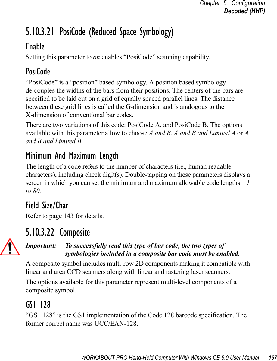 WORKABOUT PRO Hand-Held Computer With Windows CE 5.0 User Manual 167Chapter 5: ConfigurationDecoded (HHP)5.10.3.21 PosiCode (Reduced Space Symbology)EnableSetting this parameter to on enables “PosiCode” scanning capability.PosiCode“PosiCode” is a “position” based symbology. A position based symbology de-couples the widths of the bars from their positions. The centers of the bars are specified to be laid out on a grid of equally spaced parallel lines. The distance between these grid lines is called the G-dimension and is analogous to the X-dimension of conventional bar codes.There are two variations of this code: PosiCode A, and PosiCode B. The options available with this parameter allow to choose A and B, A and B and Limited A or A and B and Limited B. Minimum And Maximum LengthThe length of a code refers to the number of characters (i.e., human readable characters), including check digit(s). Double-tapping on these parameters displays a screen in which you can set the minimum and maximum allowable code lengths – 1 to 80.Field Size/CharRefer to page 143 for details.5.10.3.22 CompositeImportant: To successfully read this type of bar code, the two types of symbologies included in a composite bar code must be enabled. A composite symbol includes multi-row 2D components making it compatible with linear and area CCD scanners along with linear and rastering laser scanners. The options available for this parameter represent multi-level components of a composite symbol.GS1 128“GS1 128” is the GS1 implementation of the Code 128 barcode specification. The former correct name was UCC/EAN-128.