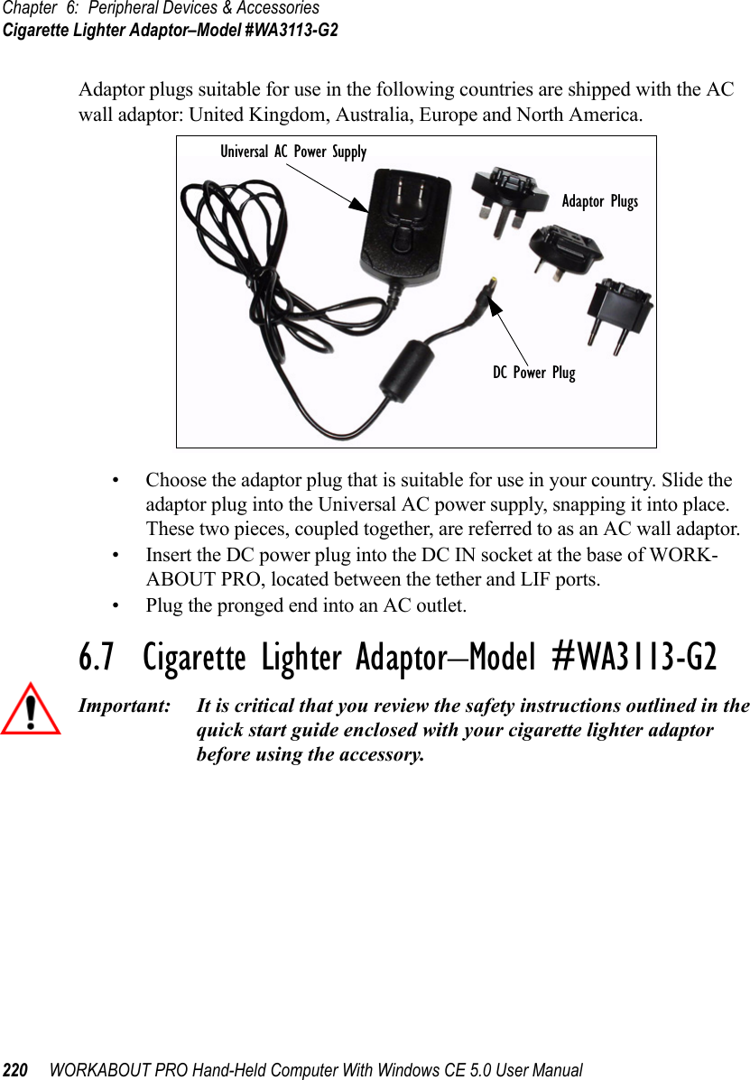 Chapter 6: Peripheral Devices &amp; AccessoriesCigarette Lighter Adaptor–Model #WA3113-G2220 WORKABOUT PRO Hand-Held Computer With Windows CE 5.0 User ManualAdaptor plugs suitable for use in the following countries are shipped with the AC wall adaptor: United Kingdom, Australia, Europe and North America.• Choose the adaptor plug that is suitable for use in your country. Slide the adaptor plug into the Universal AC power supply, snapping it into place. These two pieces, coupled together, are referred to as an AC wall adaptor.• Insert the DC power plug into the DC IN socket at the base of WORK-ABOUT PRO, located between the tether and LIF ports.• Plug the pronged end into an AC outlet.6.7  Cigarette Lighter Adaptor–Model #WA3113-G2Important: It is critical that you review the safety instructions outlined in the quick start guide enclosed with your cigarette lighter adaptor before using the accessory.Universal AC Power SupplyAdaptor PlugsDC Power Plug