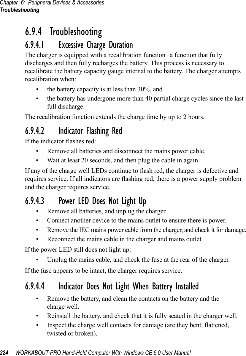 Chapter 6: Peripheral Devices &amp; AccessoriesTroubleshooting224 WORKABOUT PRO Hand-Held Computer With Windows CE 5.0 User Manual6.9.4  Troubleshooting6.9.4.1 Excessive Charge DurationThe charger is equipped with a recalibration function–a function that fully discharges and then fully recharges the battery. This process is necessary to recalibrate the battery capacity gauge internal to the battery. The charger attempts recalibration when: • the battery capacity is at less than 30%, and • the battery has undergone more than 40 partial charge cycles since the last full discharge.The recalibration function extends the charge time by up to 2 hours.6.9.4.2 Indicator Flashing RedIf the indicator flashes red:• Remove all batteries and disconnect the mains power cable. • Wait at least 20 seconds, and then plug the cable in again.If any of the charge well LEDs continue to flash red, the charger is defective and requires service. If all indicators are flashing red, there is a power supply problem and the charger requires service. 6.9.4.3 Power LED Does Not Light Up• Remove all batteries, and unplug the charger. • Connect another device to the mains outlet to ensure there is power. • Remove the IEC mains power cable from the charger, and check it for damage. • Reconnect the mains cable in the charger and mains outlet. If the power LED still does not light up:• Unplug the mains cable, and check the fuse at the rear of the charger. If the fuse appears to be intact, the charger requires service.6.9.4.4 Indicator Does Not Light When Battery Installed• Remove the battery, and clean the contacts on the battery and the charge well. • Reinstall the battery, and check that it is fully seated in the charger well.• Inspect the charge well contacts for damage (are they bent, flattened, twisted or broken).