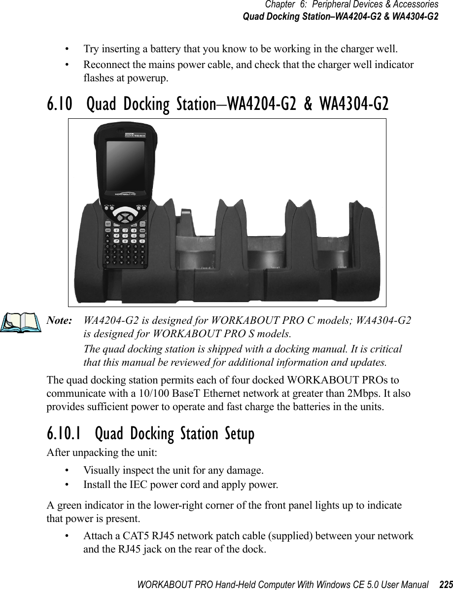 WORKABOUT PRO Hand-Held Computer With Windows CE 5.0 User Manual 225Chapter 6: Peripheral Devices &amp; AccessoriesQuad Docking Station–WA4204-G2 &amp; WA4304-G2• Try inserting a battery that you know to be working in the charger well. • Reconnect the mains power cable, and check that the charger well indicator flashes at powerup.6.10  Quad Docking Station–WA4204-G2 &amp; WA4304-G2Note: WA4204-G2 is designed for WORKABOUT PRO C models; WA4304-G2 is designed for WORKABOUT PRO S models.The quad docking station is shipped with a docking manual. It is critical that this manual be reviewed for additional information and updates.The quad docking station permits each of four docked WORKABOUT PROs to communicate with a 10/100 BaseT Ethernet network at greater than 2Mbps. It also provides sufficient power to operate and fast charge the batteries in the units. 6.10.1  Quad Docking Station SetupAfter unpacking the unit:• Visually inspect the unit for any damage. • Install the IEC power cord and apply power. A green indicator in the lower-right corner of the front panel lights up to indicate that power is present. • Attach a CAT5 RJ45 network patch cable (supplied) between your network and the RJ45 jack on the rear of the dock. 