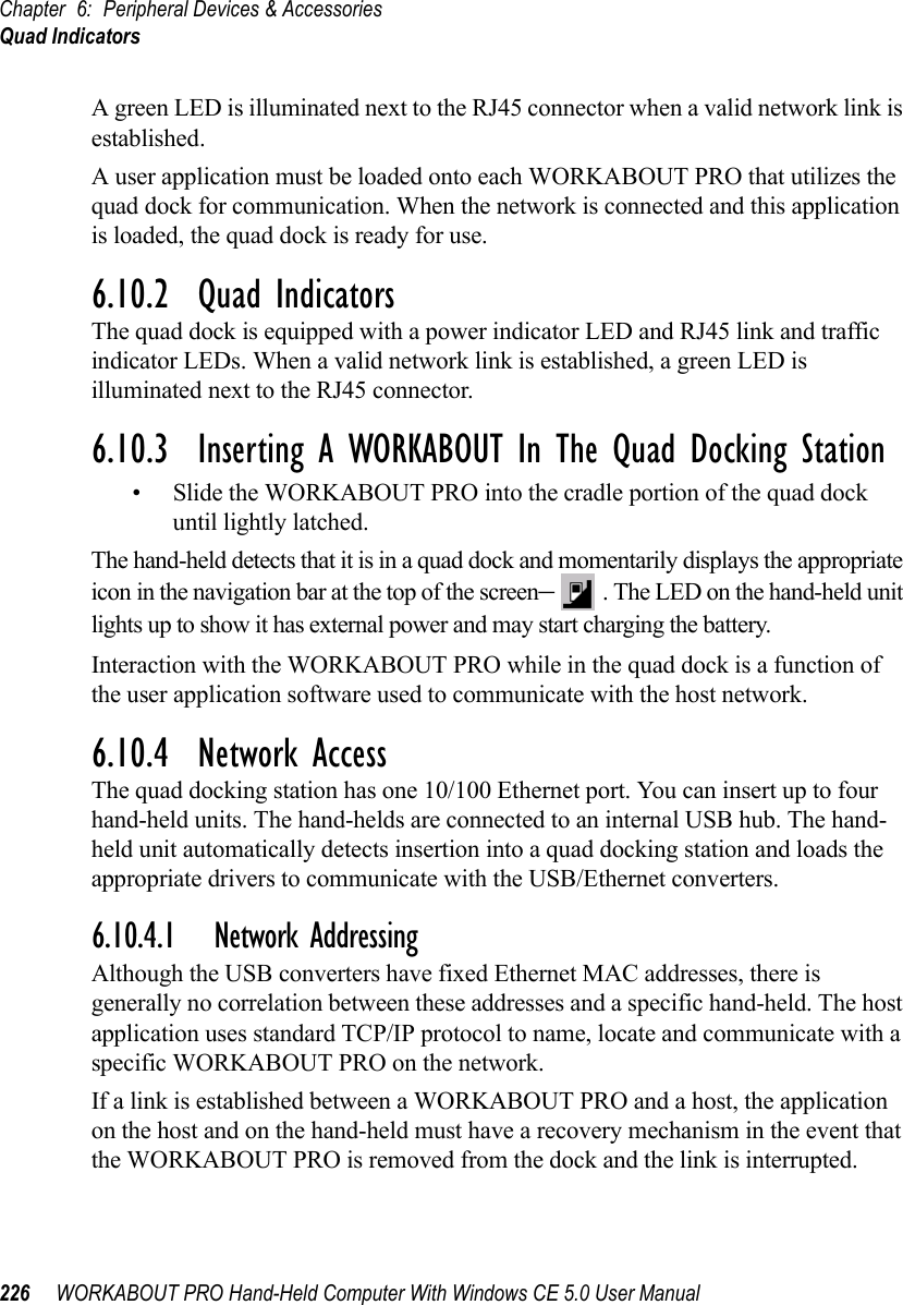 Chapter 6: Peripheral Devices &amp; AccessoriesQuad Indicators226 WORKABOUT PRO Hand-Held Computer With Windows CE 5.0 User ManualA green LED is illuminated next to the RJ45 connector when a valid network link is established.A user application must be loaded onto each WORKABOUT PRO that utilizes the quad dock for communication. When the network is connected and this application is loaded, the quad dock is ready for use.6.10.2  Quad IndicatorsThe quad dock is equipped with a power indicator LED and RJ45 link and traffic indicator LEDs. When a valid network link is established, a green LED is illuminated next to the RJ45 connector.6.10.3  Inserting A WORKABOUT In The Quad Docking Station• Slide the WORKABOUT PRO into the cradle portion of the quad dock until lightly latched. The hand-held detects that it is in a quad dock and momentarily displays the appropriate icon in the navigation bar at the top of the screen–. The LED on the hand-held unit lights up to show it has external power and may start charging the battery.Interaction with the WORKABOUT PRO while in the quad dock is a function of the user application software used to communicate with the host network.6.10.4  Network AccessThe quad docking station has one 10/100 Ethernet port. You can insert up to four hand-held units. The hand-helds are connected to an internal USB hub. The hand-held unit automatically detects insertion into a quad docking station and loads the appropriate drivers to communicate with the USB/Ethernet converters.6.10.4.1 Network AddressingAlthough the USB converters have fixed Ethernet MAC addresses, there is generally no correlation between these addresses and a specific hand-held. The host application uses standard TCP/IP protocol to name, locate and communicate with a specific WORKABOUT PRO on the network. If a link is established between a WORKABOUT PRO and a host, the application on the host and on the hand-held must have a recovery mechanism in the event that the WORKABOUT PRO is removed from the dock and the link is interrupted.