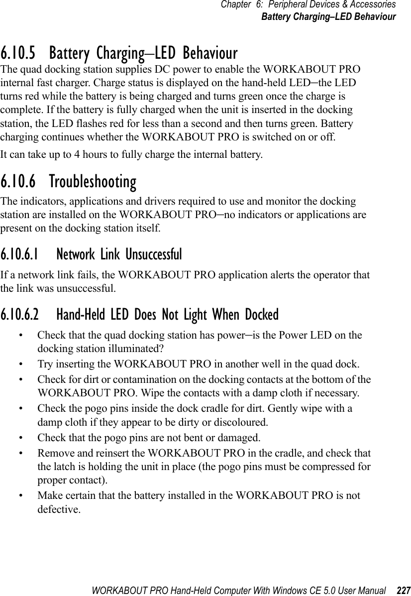 WORKABOUT PRO Hand-Held Computer With Windows CE 5.0 User Manual 227Chapter 6: Peripheral Devices &amp; AccessoriesBattery Charging–LED Behaviour6.10.5  Battery Charging–LED BehaviourThe quad docking station supplies DC power to enable the WORKABOUT PRO internal fast charger. Charge status is displayed on the hand-held LED–the LED turns red while the battery is being charged and turns green once the charge is complete. If the battery is fully charged when the unit is inserted in the docking station, the LED flashes red for less than a second and then turns green. Battery charging continues whether the WORKABOUT PRO is switched on or off.It can take up to 4 hours to fully charge the internal battery.6.10.6  TroubleshootingThe indicators, applications and drivers required to use and monitor the docking station are installed on the WORKABOUT PRO–no indicators or applications are present on the docking station itself.6.10.6.1 Network Link UnsuccessfulIf a network link fails, the WORKABOUT PRO application alerts the operator that the link was unsuccessful.6.10.6.2 Hand-Held LED Does Not Light When Docked• Check that the quad docking station has power–is the Power LED on the docking station illuminated?• Try inserting the WORKABOUT PRO in another well in the quad dock.• Check for dirt or contamination on the docking contacts at the bottom of the WORKABOUT PRO. Wipe the contacts with a damp cloth if necessary. • Check the pogo pins inside the dock cradle for dirt. Gently wipe with a damp cloth if they appear to be dirty or discoloured.• Check that the pogo pins are not bent or damaged.• Remove and reinsert the WORKABOUT PRO in the cradle, and check that the latch is holding the unit in place (the pogo pins must be compressed for proper contact).• Make certain that the battery installed in the WORKABOUT PRO is not defective.