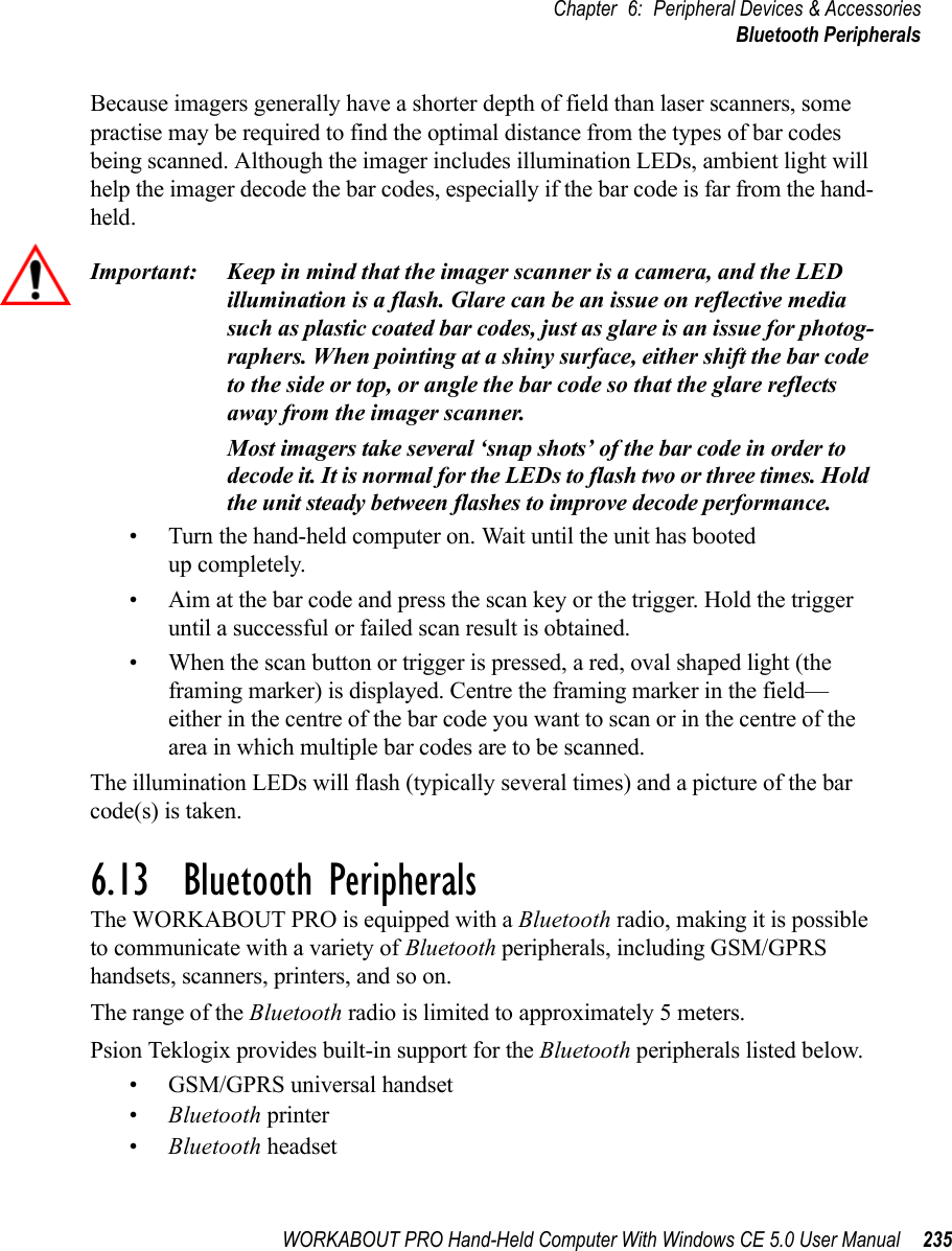 WORKABOUT PRO Hand-Held Computer With Windows CE 5.0 User Manual 235Chapter 6: Peripheral Devices &amp; AccessoriesBluetooth PeripheralsBecause imagers generally have a shorter depth of field than laser scanners, some practise may be required to find the optimal distance from the types of bar codes being scanned. Although the imager includes illumination LEDs, ambient light will help the imager decode the bar codes, especially if the bar code is far from the hand-held.Important: Keep in mind that the imager scanner is a camera, and the LED illumination is a flash. Glare can be an issue on reflective media such as plastic coated bar codes, just as glare is an issue for photog-raphers. When pointing at a shiny surface, either shift the bar code to the side or top, or angle the bar code so that the glare reflects away from the imager scanner.Most imagers take several ‘snap shots’ of the bar code in order to decode it. It is normal for the LEDs to flash two or three times. Hold the unit steady between flashes to improve decode performance. • Turn the hand-held computer on. Wait until the unit has booted up completely.• Aim at the bar code and press the scan key or the trigger. Hold the trigger until a successful or failed scan result is obtained.• When the scan button or trigger is pressed, a red, oval shaped light (the framing marker) is displayed. Centre the framing marker in the field—either in the centre of the bar code you want to scan or in the centre of the area in which multiple bar codes are to be scanned.The illumination LEDs will flash (typically several times) and a picture of the bar code(s) is taken.6.13  Bluetooth PeripheralsThe WORKABOUT PRO is equipped with a Bluetooth radio, making it is possible to communicate with a variety of Bluetooth peripherals, including GSM/GPRS handsets, scanners, printers, and so on. The range of the Bluetooth radio is limited to approximately 5 meters.Psion Teklogix provides built-in support for the Bluetooth peripherals listed below.• GSM/GPRS universal handset•Bluetooth printer•Bluetooth headset