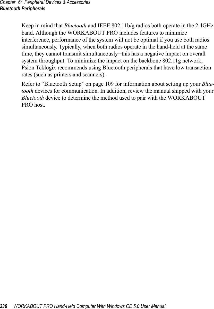 Chapter 6: Peripheral Devices &amp; AccessoriesBluetooth Peripherals236 WORKABOUT PRO Hand-Held Computer With Windows CE 5.0 User ManualKeep in mind that Bluetooth and IEEE 802.11b/g radios both operate in the 2.4GHz band. Although the WORKABOUT PRO includes features to minimize interference, performance of the system will not be optimal if you use both radios simultaneously. Typically, when both radios operate in the hand-held at the same time, they cannot transmit simultaneously–this has a negative impact on overall system throughput. To minimize the impact on the backbone 802.11g network, Psion Teklogix recommends using Bluetooth peripherals that have low transaction rates (such as printers and scanners).Refer to “Bluetooth Setup” on page 109 for information about setting up your Blue-tooth devices for communication. In addition, review the manual shipped with your Bluetooth device to determine the method used to pair with the WORKABOUT PRO host.