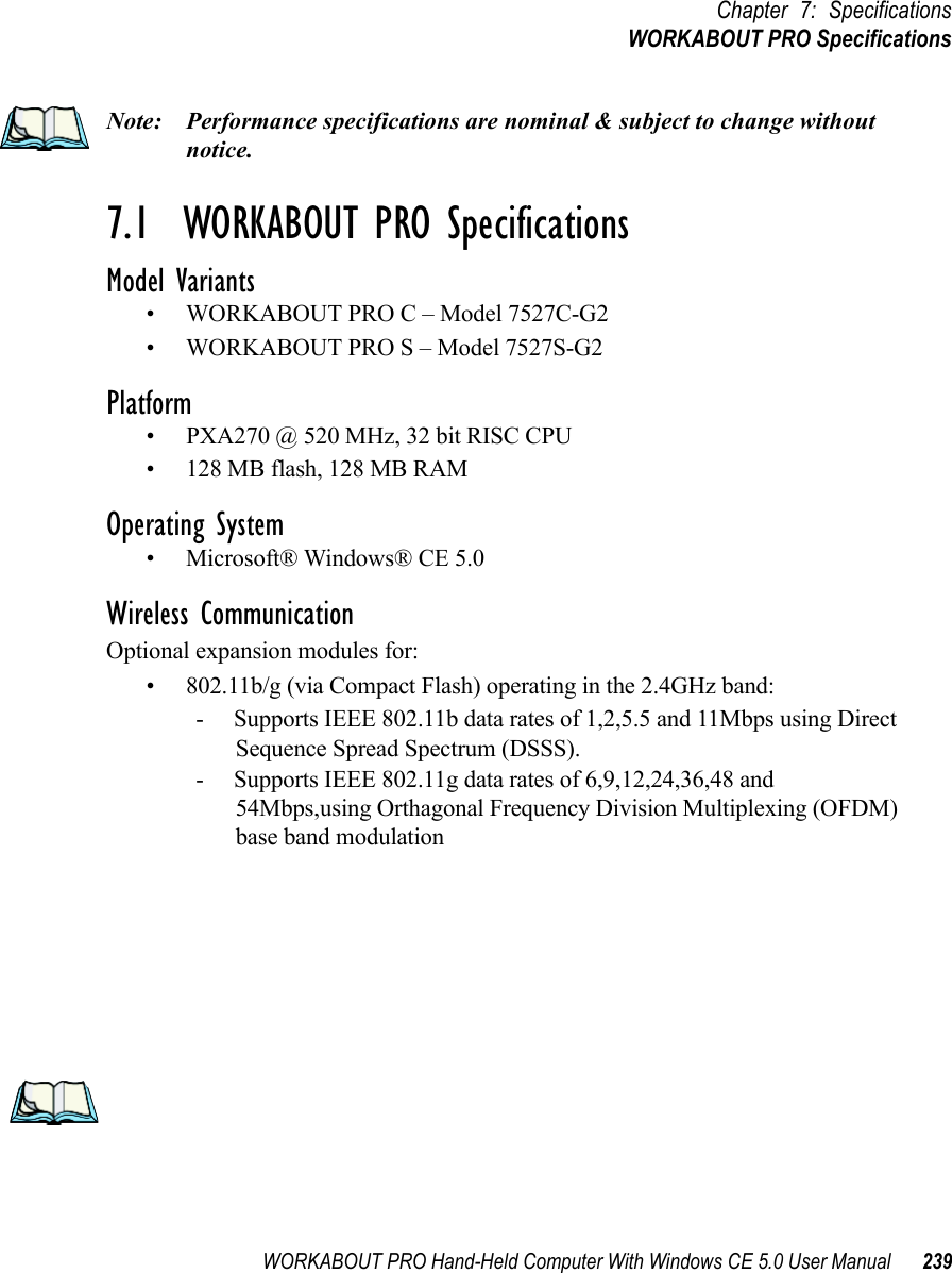 WORKABOUT PRO Hand-Held Computer With Windows CE 5.0 User Manual 239Chapter 7: SpecificationsWORKABOUT PRO SpecificationsNote: Performance specifications are nominal &amp; subject to change without notice.7.1  WORKABOUT PRO SpecificationsModel Variants• WORKABOUT PRO C – Model 7527C-G2• WORKABOUT PRO S – Model 7527S-G2Platform• PXA270 @ 520 MHz, 32 bit RISC CPU• 128 MB flash, 128 MB RAMOperating System• Microsoft® Windows® CE 5.0Wireless CommunicationOptional expansion modules for: • 802.11b/g (via Compact Flash) operating in the 2.4GHz band:- Supports IEEE 802.11b data rates of 1,2,5.5 and 11Mbps using Direct Sequence Spread Spectrum (DSSS).- Supports IEEE 802.11g data rates of 6,9,12,24,36,48 and 54Mbps,using Orthagonal Frequency Division Multiplexing (OFDM) base band modulation