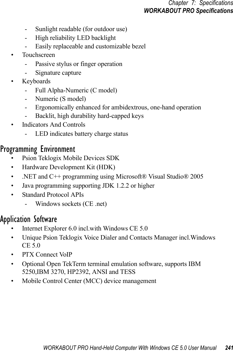 WORKABOUT PRO Hand-Held Computer With Windows CE 5.0 User Manual 241Chapter 7: SpecificationsWORKABOUT PRO Specifications- Sunlight readable (for outdoor use)- High reliability LED backlight- Easily replaceable and customizable bezel• Touchscreen- Passive stylus or finger operation- Signature capture• Keyboards- Full Alpha-Numeric (C model)- Numeric (S model)- Ergonomically enhanced for ambidextrous, one-hand operation- Backlit, high durability hard-capped keys• Indicators And Controls- LED indicates battery charge statusProgramming Environment• Psion Teklogix Mobile Devices SDK• Hardware Development Kit (HDK)• .NET and C++ programming using Microsoft® Visual Studio® 2005• Java programming supporting JDK 1.2.2 or higher• Standard Protocol APIs- Windows sockets (CE .net)Application Software• Internet Explorer 6.0 incl.with Windows CE 5.0• Unique Psion Teklogix Voice Dialer and Contacts Manager incl.Windows CE 5.0• PTX Connect VoIP• Optional Open TekTerm terminal emulation software, supports IBM 5250,IBM 3270, HP2392, ANSI and TESS• Mobile Control Center (MCC) device management