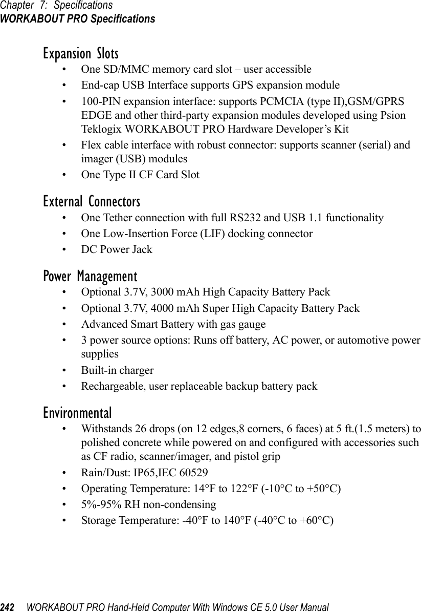 Chapter 7: SpecificationsWORKABOUT PRO Specifications242 WORKABOUT PRO Hand-Held Computer With Windows CE 5.0 User ManualExpansion Slots• One SD/MMC memory card slot – user accessible• End-cap USB Interface supports GPS expansion module• 100-PIN expansion interface: supports PCMCIA (type II),GSM/GPRS EDGE and other third-party expansion modules developed using Psion Teklogix WORKABOUT PRO Hardware Developer’s Kit• Flex cable interface with robust connector: supports scanner (serial) and imager (USB) modules• One Type II CF Card SlotExternal Connectors• One Tether connection with full RS232 and USB 1.1 functionality• One Low-Insertion Force (LIF) docking connector• DC Power JackPower Management• Optional 3.7V, 3000 mAh High Capacity Battery Pack• Optional 3.7V, 4000 mAh Super High Capacity Battery Pack• Advanced Smart Battery with gas gauge• 3 power source options: Runs off battery, AC power, or automotive power supplies• Built-in charger• Rechargeable, user replaceable backup battery packEnvironmental• Withstands 26 drops (on 12 edges,8 corners, 6 faces) at 5 ft.(1.5 meters) to polished concrete while powered on and configured with accessories such as CF radio, scanner/imager, and pistol grip• Rain/Dust: IP65,IEC 60529• Operating Temperature: 14°F to 122°F (-10°C to +50°C)• 5%-95% RH non-condensing• Storage Temperature: -40°F to 140°F (-40°C to +60°C)