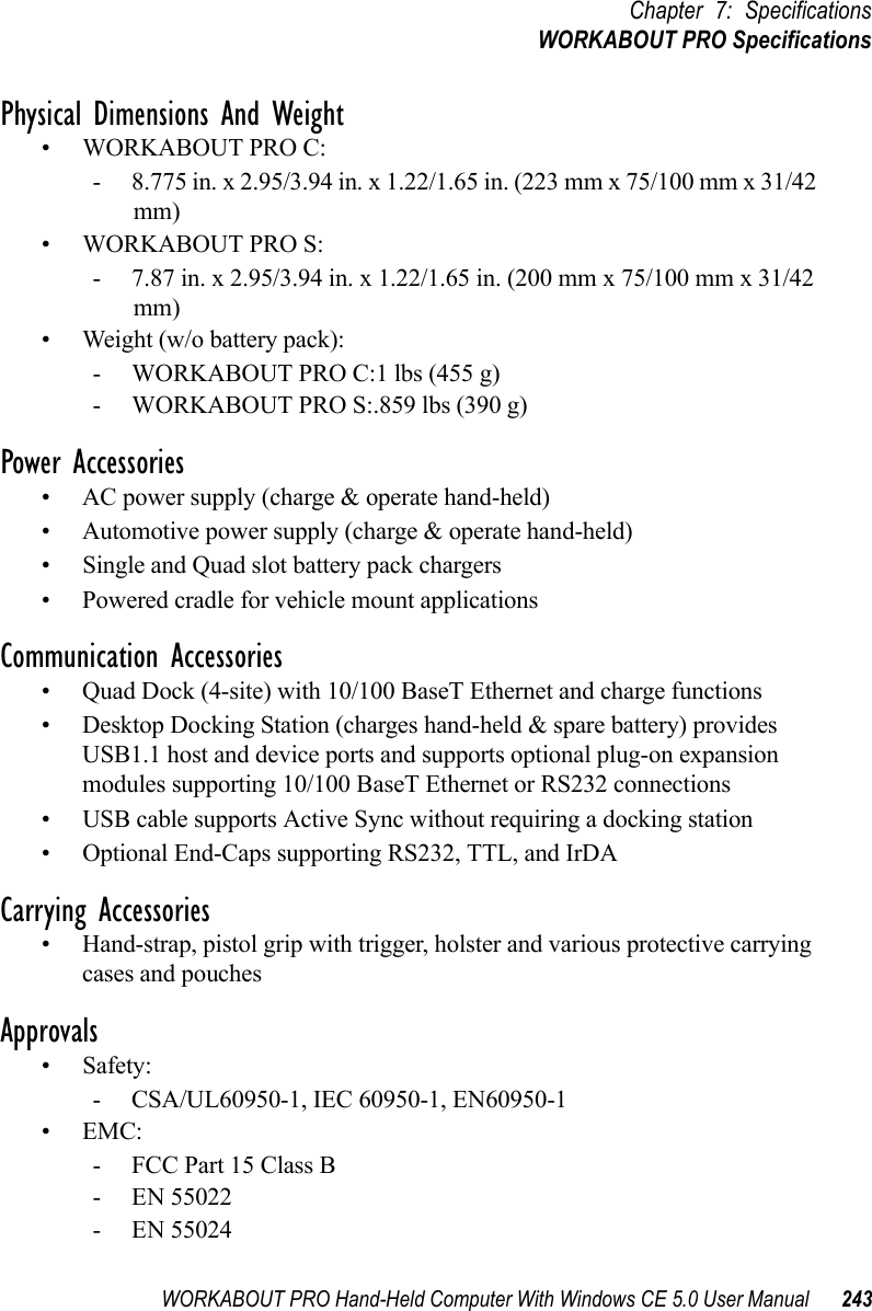 WORKABOUT PRO Hand-Held Computer With Windows CE 5.0 User Manual 243Chapter 7: SpecificationsWORKABOUT PRO SpecificationsPhysical Dimensions And Weight• WORKABOUT PRO C:- 8.775 in. x 2.95/3.94 in. x 1.22/1.65 in. (223 mm x 75/100 mm x 31/42 mm)• WORKABOUT PRO S:- 7.87 in. x 2.95/3.94 in. x 1.22/1.65 in. (200 mm x 75/100 mm x 31/42 mm)• Weight (w/o battery pack):- WORKABOUT PRO C:1 lbs (455 g)- WORKABOUT PRO S:.859 lbs (390 g)Power Accessories• AC power supply (charge &amp; operate hand-held)• Automotive power supply (charge &amp; operate hand-held)• Single and Quad slot battery pack chargers• Powered cradle for vehicle mount applicationsCommunication Accessories• Quad Dock (4-site) with 10/100 BaseT Ethernet and charge functions• Desktop Docking Station (charges hand-held &amp; spare battery) provides USB1.1 host and device ports and supports optional plug-on expansion modules supporting 10/100 BaseT Ethernet or RS232 connections• USB cable supports Active Sync without requiring a docking station• Optional End-Caps supporting RS232, TTL, and IrDACarrying Accessories• Hand-strap, pistol grip with trigger, holster and various protective carrying cases and pouchesApprovals• Safety: - CSA/UL60950-1, IEC 60950-1, EN60950-1•EMC: - FCC Part 15 Class B - EN 55022 - EN 55024 