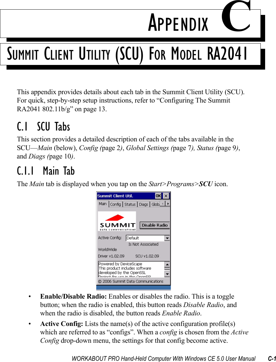 WORKABOUT PRO Hand-Held Computer With Windows CE 5.0 User Manual C-1APPENDIX CSUMMIT CLIENT UTILITY (SCU) FOR MODEL RA2041This appendix provides details about each tab in the Summit Client Utility (SCU). For quick, step-by-step setup instructions, refer to “Configuring The Summit RA2041 802.11b/g” on page 13.C.1  SCU TabsThis section provides a detailed description of each of the tabs available in the SCU—Main (below), Config (page 2), Global Settings (page 7), Status (page 9), and Diags (page 10).C.1.1  Main TabThe Main tab is displayed when you tap on the Start&gt;Programs&gt;SCU icon.•Enable/Disable Radio: Enables or disables the radio. This is a toggle button; when the radio is enabled, this button reads Disable Radio, and when the radio is disabled, the button reads Enable Radio.•Active Config: Lists the name(s) of the active configuration profile(s) which are referred to as “configs”. When a config is chosen from the Active Config drop-down menu, the settings for that config become active. 