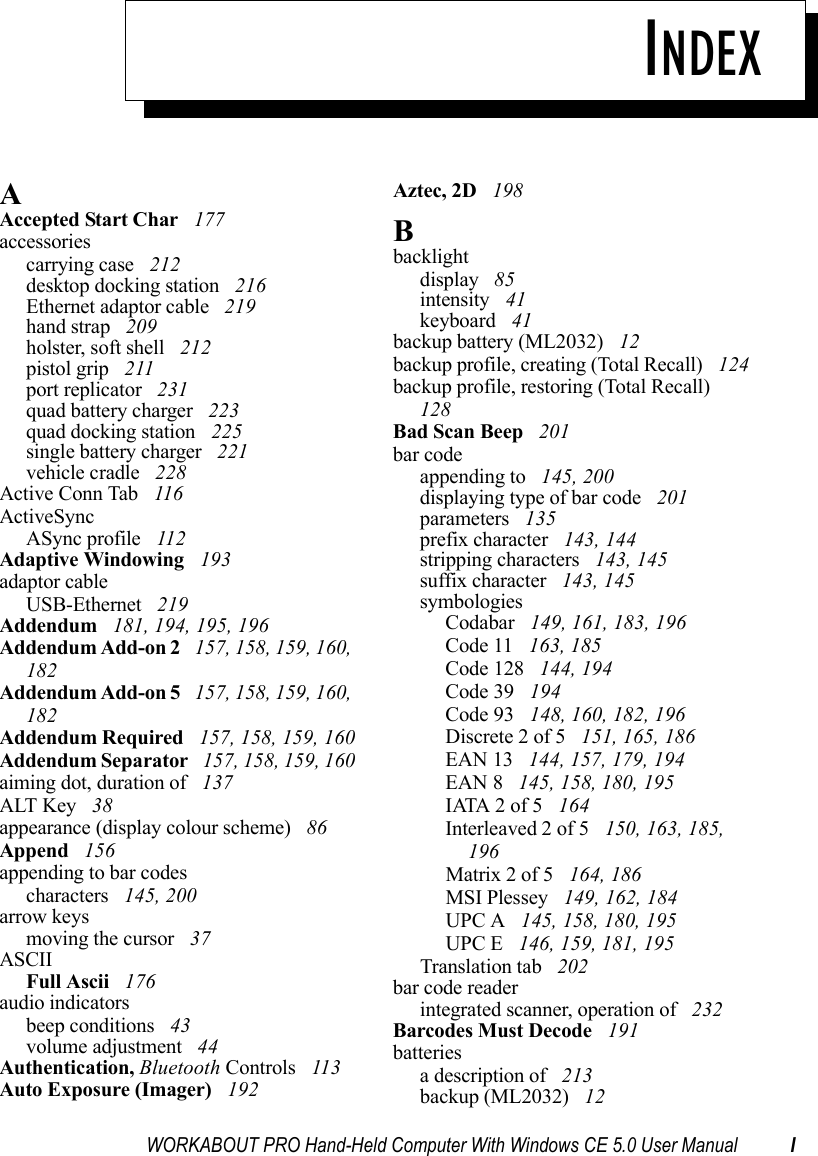 WORKABOUT PRO Hand-Held Computer With Windows CE 5.0 User Manual IINDEXAAccepted Start Char  177accessoriescarrying case  212desktop docking station  216Ethernet adaptor cable  219hand strap  209holster, soft shell  212pistol grip  211port replicator  231quad battery charger  223quad docking station  225single battery charger  221vehicle cradle  228Active Conn Tab  116ActiveSyncASync profile  112Adaptive Windowing  193adaptor cableUSB-Ethernet  219Addendum  181, 194, 195, 196Addendum Add-on 2  157, 158, 159, 160, 182Addendum Add-on 5  157, 158, 159, 160, 182Addendum Required  157, 158, 159, 160Addendum Separator  157, 158, 159, 160aiming dot, duration of  137ALT Key  38appearance (display colour scheme)  86Append  156appending to bar codescharacters  145, 200arrow keysmoving the cursor  37ASCIIFull Ascii  176audio indicatorsbeep conditions  43volume adjustment  44Authentication, Bluetooth Controls  113Auto Exposure (Imager)  192Aztec, 2D  198Bbacklightdisplay  85intensity  41keyboard  41backup battery (ML2032)  12backup profile, creating (Total Recall)  124backup profile, restoring (Total Recall)  128Bad Scan Beep  201bar codeappending to  145, 200displaying type of bar code  201parameters  135prefix character  143, 144stripping characters  143, 145suffix character  143, 145symbologiesCodabar  149, 161, 183, 196Code 11  163, 185Code 128  144, 194Code 39  194Code 93  148, 160, 182, 196Discrete 2 of 5  151, 165, 186EAN 13  144, 157, 179, 194EAN 8  145, 158, 180, 195IATA 2 of 5  164Interleaved 2 of 5  150, 163, 185, 196Matrix 2 of 5  164, 186MSI Plessey  149, 162, 184UPC A  145, 158, 180, 195UPC E  146, 159, 181, 195Translation tab  202bar code readerintegrated scanner, operation of  232Barcodes Must Decode  191batteriesa description of  213backup (ML2032)  12
