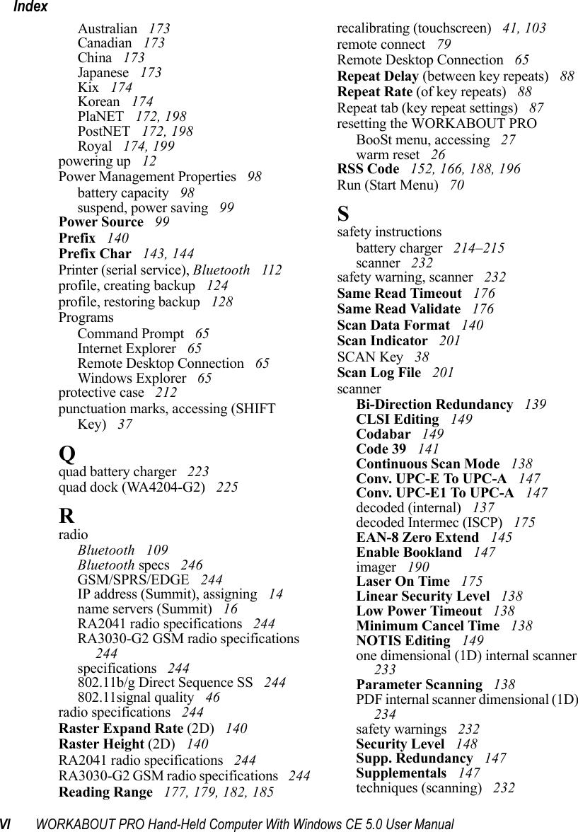 VI WORKABOUT PRO Hand-Held Computer With Windows CE 5.0 User ManualIndexAustralian  173Canadian  173China  173Japanese  173Kix  174Korean  174PlaNET  172, 198PostNET  172, 198Royal  174, 199powering up  12Power Management Properties  98battery capacity  98suspend, power saving  99Power Source  99Prefix  140Prefix Char  143, 144Printer (serial service), Bluetooth  112profile, creating backup  124profile, restoring backup  128ProgramsCommand Prompt  65Internet Explorer  65Remote Desktop Connection  65Windows Explorer  65protective case  212punctuation marks, accessing (SHIFT Key)  37Qquad battery charger  223quad dock (WA4204-G2)  225RradioBluetooth  109Bluetooth specs  246GSM/SPRS/EDGE  244IP address (Summit), assigning  14name servers (Summit)  16RA2041 radio specifications  244RA3030-G2 GSM radio specifications  244specifications  244802.11b/g Direct Sequence SS  244802.11signal quality  46radio specifications  244Raster Expand Rate (2D)  140Raster Height (2D)  140RA2041 radio specifications  244RA3030-G2 GSM radio specifications  244Reading Range  177, 179, 182, 185recalibrating (touchscreen)  41, 103remote connect  79Remote Desktop Connection  65Repeat Delay (between key repeats)  88Repeat Rate (of key repeats)  88Repeat tab (key repeat settings)  87resetting the WORKABOUT PROBooSt menu, accessing  27warm reset  26RSS Code  152, 166, 188, 196Run (Start Menu)  70Ssafety instructionsbattery charger  214–215scanner  232safety warning, scanner  232Same Read Timeout  176Same Read Validate  176Scan Data Format  140Scan Indicator  201SCAN Key  38Scan Log File  201scannerBi-Direction Redundancy  139CLSI Editing  149Codabar  149Code 39  141Continuous Scan Mode  138Conv. UPC-E To UPC-A  147Conv. UPC-E1 To UPC-A  147decoded (internal)  137decoded Intermec (ISCP)  175EAN-8 Zero Extend  145Enable Bookland  147imager  190Laser On Time  175Linear Security Level  138Low Power Timeout  138Minimum Cancel Time  138NOTIS Editing  149one dimensional (1D) internal scanner  233Parameter Scanning  138PDF internal scanner dimensional (1D)  234safety warnings  232Security Level  148Supp. Redundancy  147Supplementals  147techniques (scanning)  232