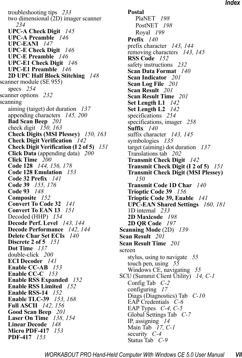 WORKABOUT PRO Hand-Held Computer With Windows CE 5.0 User Manual VIIIndextroubleshooting tips  233two dimensional (2D) imager scanner  234UPC-A Check Digit  145UPC-A Preamble  146UPC-EANI  147UPC-E Check Digit  146UPC-E Preamble  146UPC-E1 Check Digit  146UPC-E1 Preamble  1462D UPC Half Block Stitching  148scanner module (SE 955)specs  254scanner options  232scanningaiming (target) dot duration  137appending characters  145, 200Bad Scan Beep  201check digit  150, 163Check Digits (MSI Plessey)  150, 163Check Digit Verification  142Check Digit Verification (I 2 of 5)  151Click Data (appending data)  200Click Time  200Code 128  144, 156, 178Code 128 Emulation  153Code 32 Prefix  141Code 39  155, 176Code 93  148Composite  152Convert To Code 32  141Convert To EAN 13  151Decoded (HHP)  154Decode Perf. Level  143, 144Decode Performance  142, 144Delete Char Set ECIs  140Discrete 2 of 5  151Dot Time  137double-click  200ECI Decoder  141Enable CC-AB  153Enable CC-C  153Enable RSS Expanded  152Enable RSS Limited  152Enable RSS-14  152Enable TLC-39  153, 168Full ASCII  142, 156Good Scan Beep  201Laser On Time  138, 154Linear Decode  148Micro PDF-417  153PDF-417  153PostalPlaNET  198PostNET  198Royal  199Prefix  140prefix character  143, 144removing characters  143, 145RSS Code  152safety instructions  232Scan Data Format  140Scan Indicator  201Scan Log File  201Scan Result  201Scan Result Time  201Set Length L1  142Set Length L2  142specifications  254specifications, imager  258Suffix  140suffix character  143, 145symbologies  135target (aiming) dot duration  137Translations tab  202Transmit Check Digit  142Transmit Check Digit (I 2 of 5)  151Transmit Check Digit (MSI Plessey)  150Transmit Code 1D Char  140Trioptic Code 39  156Trioptic Code 39, Enable  141UPC-EAN Shared Settings  160, 1811D internal  2332D Maxicode  1982D QR Code  197Scanning Mode (2D)  139Scan Result  201Scan Result Time  201screenstylus, using to navigate  55touch pen, using  55Windows CE, navigating  55SCU (Summit Client Utility)  14, C-1Config Tab  C-2configuring  17Diags (Diagnostics) Tab  C-10EAP Credentials  C-6EAP Types  C-4, C-5Global Settings Tab  C-7IP, assigning  14Main Tab  17, C-1security  C-4Status Tab  C-9