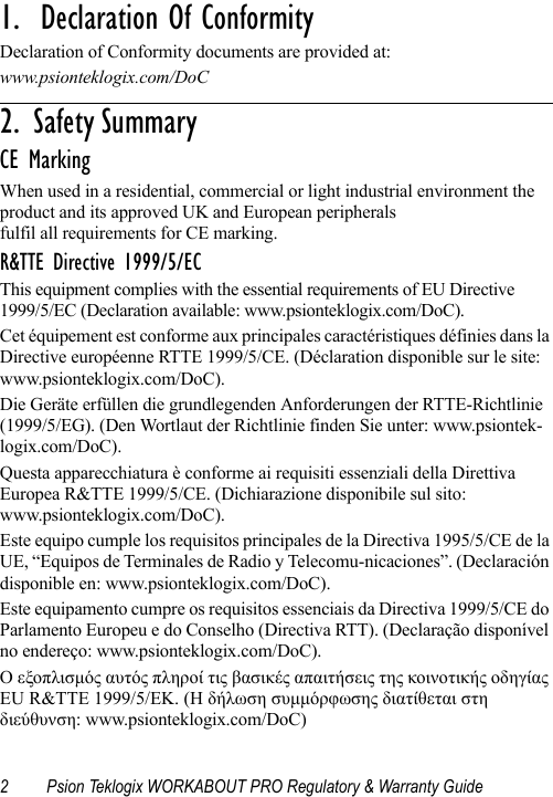 2 Psion Teklogix WORKABOUT PRO Regulatory &amp; Warranty Guide1.  Declaration Of Conformity                       Declaration of Conformity documents are provided at:www.psionteklogix.com/DoC2 .   S a f e t y  S u m m a r y                                                     CE MarkingWhen used in a residential, commercial or light industrial environment the product and its approved UK and European peripherals fulfil all requirements for CE marking.R&amp;TTE Directive 1999/5/ECThis equipment complies with the essential requirements of EU Directive 1999/5/EC (Declaration available: www.psionteklogix.com/DoC).Cet équipement est conforme aux principales caractéristiques définies dans la Directive européenne RTTE 1999/5/CE. (Déclaration disponible sur le site: www.psionteklogix.com/DoC).Die Geräte erfüllen die grundlegenden Anforderungen der RTTE-Richtlinie (1999/5/EG). (Den Wortlaut der Richtlinie finden Sie unter: www.psiontek-logix.com/DoC).Questa apparecchiatura è conforme ai requisiti essenziali della Direttiva Europea R&amp;TTE 1999/5/CE. (Dichiarazione disponibile sul sito: www.psionteklogix.com/DoC).Este equipo cumple los requisitos principales de la Directiva 1995/5/CE de la UE, “Equipos de Terminales de Radio y Telecomu-nicaciones”. (Declaración disponible en: www.psionteklogix.com/DoC).Este equipamento cumpre os requisitos essenciais da Directiva 1999/5/CE do Parlamento Europeu e do Conselho (Directiva RTT). (Declaração disponível no endereço: www.psionteklogix.com/DoC).Ο εξοπλισμός αυτός πληροί τις βασικές απαιτήσεις της κοινοτικής οδηγίας EU R&amp;TTE 1999/5/EΚ. (Η δήλωση συμμόρφωσης διατίθεται στη διεύθυνση: www.psionteklogix.com/DoC)