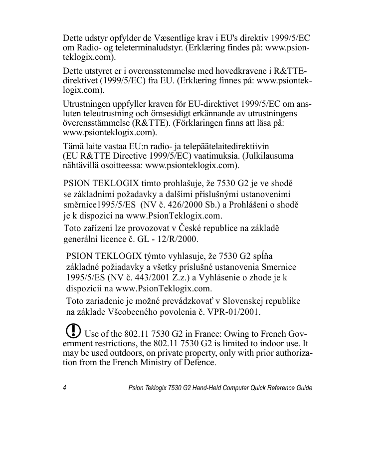 4 Psion Teklogix 7530 G2 Hand-Held Computer Quick Reference GuideDette udstyr opfylder de Væsentlige krav i EU&apos;s direktiv 1999/5/EC om Radio- og teleterminaludstyr. (Erklæring findes på: www.psion-teklogix.com).Dette utstyret er i overensstemmelse med hovedkravene i R&amp;TTE-direktivet (1999/5/EC) fra EU. (Erklæring finnes på: www.psiontek-logix.com).Utrustningen uppfyller kraven för EU-direktivet 1999/5/EC om ans-luten teleutrustning och ömsesidigt erkännande av utrustningens överensstämmelse (R&amp;TTE). (Förklaringen finns att läsa på: www.psionteklogix.com).Tämä laite vastaa EU:n radio- ja telepäätelaitedirektiivin (EU R&amp;TTE Directive 1999/5/EC) vaatimuksia. (Julkilausuma nähtävillä osoitteessa: www.psionteklogix.com).Use of the 802.11 7530 G2 in France: Owing to French Gov-ernment restrictions, the 802.11 7530 G2 is limited to indoor use. It may be used outdoors, on private property, only with prior authoriza-tion from the French Ministry of Defence. PSION TEKLOGIX tímto prohlašuje, že 7530 G2 je ve shodě  se základními požadavky a dalšími příslušnými ustanoveními směrnice1995/5/ES  (NV č. 426/2000 Sb.) a Prohlášení o shodě  je k dispozici na www.PsionTeklogix.com. Toto zařízení lze provozovat v České republice na základě generální licence č. GL - 12/R/2000. PSION TEKLOGIX týmto vyhlasuje, že 7530 G2 spĺňa  základné požiadavky a všetky príslušné ustanovenia Smernice  1995/5/ES (NV č. 443/2001 Z.z.) a Vyhlásenie o zhode je k  dispozícii na www.PsionTeklogix.com. Toto zariadenie je možné prevádzkovať v Slovenskej republike  na základe Všeobecného povolenia č. VPR-01/2001. L