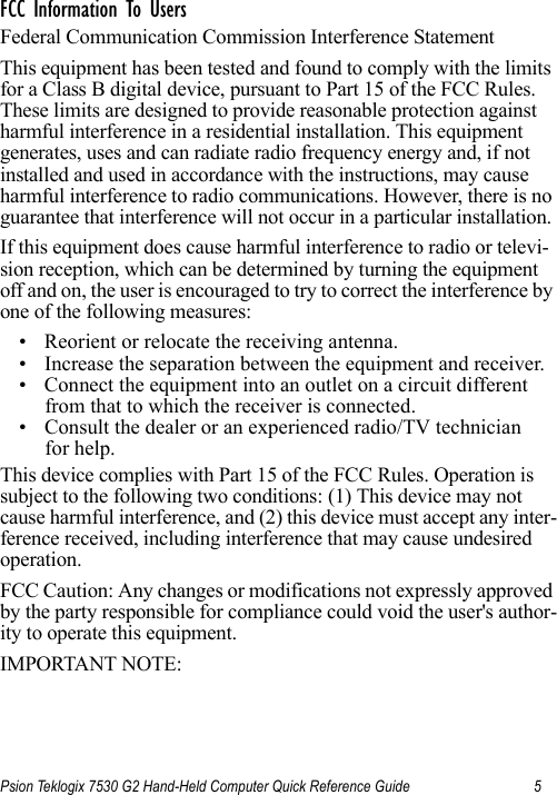 Psion Teklogix 7530 G2 Hand-Held Computer Quick Reference Guide 5FCC Information To UsersFederal Communication Commission Interference StatementThis equipment has been tested and found to comply with the limits for a Class B digital device, pursuant to Part 15 of the FCC Rules. These limits are designed to provide reasonable protection against harmful interference in a residential installation. This equipment generates, uses and can radiate radio frequency energy and, if not installed and used in accordance with the instructions, may cause harmful interference to radio communications. However, there is no guarantee that interference will not occur in a particular installation. If this equipment does cause harmful interference to radio or televi-sion reception, which can be determined by turning the equipment off and on, the user is encouraged to try to correct the interference by one of the following measures:• Reorient or relocate the receiving antenna.• Increase the separation between the equipment and receiver.• Connect the equipment into an outlet on a circuit different from that to which the receiver is connected.• Consult the dealer or an experienced radio/TV technician for help.This device complies with Part 15 of the FCC Rules. Operation is subject to the following two conditions: (1) This device may not cause harmful interference, and (2) this device must accept any inter-ference received, including interference that may cause undesired operation.FCC Caution: Any changes or modifications not expressly approved by the party responsible for compliance could void the user&apos;s author-ity to operate this equipment.IMPORTANT NOTE: