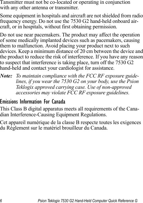 6 Psion Teklogix 7530 G2 Hand-Held Computer Quick Reference G                                                                                                                                                         Tansmitter must not be co-located or operating in conjunction with any other antenna or transmitter.Some equipment in hospitals and aircraft are not shielded from radio frequency energy. Do not use the 7530 G2 hand-held onboard air-craft, or in hospitals, without first obtaining permission.Do not use near pacemakers. The product may affect the operation of some medically implanted devices such as pacemakers, causing them to malfunction. Avoid placing your product next to such devices. Keep a minimum distance of 20 cm between the device and the product to reduce the risk of interference. If you have any reason to suspect that interference is taking place, turn off the 7530 G2 hand-held and contact your cardiologist for assistance.Note: To maintain compliance with the FCC RF exposure guide-lines, if you wear the 7530 G2 on your body, use the Psion Teklogix approved carrying case. Use of non-approved accessories may violate FCC RF exposure guidelines.Emissions Information For CanadaThis Class B digital apparatus meets all requirements of the Cana-dian Interference-Causing Equipment Regulations. Cet appareil numérique de la classe B respecte toutes les exigences du Règlement sur le matériel brouilleur du Canada. 