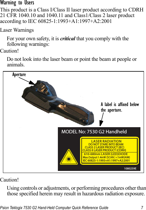 Psion Teklogix 7530 G2 Hand-Held Computer Quick Reference Guide 7Warning to Users This product is a Class I/Class II laser product according to CDRH 21 CFR 1040.10 and 1040.11 and Class1/Class 2 laser product according to IEC 60825-1:1993+A1:1997+A2:2001Laser WarningsFor your own safety, it is critical that you comply with the following warnings:Caution!Do not look into the laser beam or point the beam at people or animals.Caution!Using controls or adjustments, or performing procedures other than those specified herein may result in hazardous radiation exposure.A label is affixed belowthe aperture.ApertureMODEL No: 7530 G2 Handheld610-680nm LASER (LED)DIODEMax.Output:1.4mW (SCAN ) &lt;1mW(AIM)IEC 60825-1:1993+A1:1997+A2:2001LASER RADIATIONDO NOT STARE INTO BEAMCLASS 2 LASER PRODUCT (IEC)CLASS II LASER PRODUCT (CDRH)1080259E