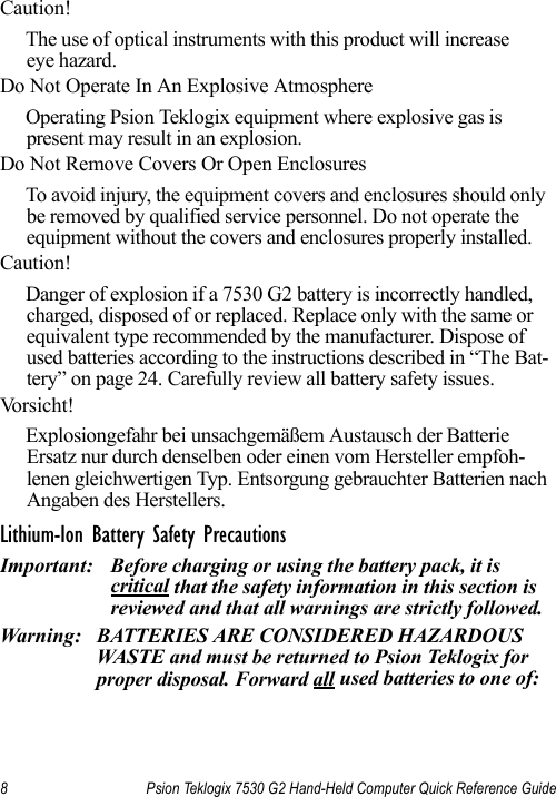 8 Psion Teklogix 7530 G2 Hand-Held Computer Quick Reference GuideCaution!The use of optical instruments with this product will increase eye hazard.Do Not Operate In An Explosive AtmosphereOperating Psion Teklogix equipment where explosive gas is present may result in an explosion.Do Not Remove Covers Or Open EnclosuresTo avoid injury, the equipment covers and enclosures should only be removed by qualified service personnel. Do not operate the equipment without the covers and enclosures properly installed.Caution!Danger of explosion if a 7530 G2 battery is incorrectly handled, charged, disposed of or replaced. Replace only with the same or equivalent type recommended by the manufacturer. Dispose of used batteries according to the instructions described in “The Bat-tery” on page 24. Carefully review all battery safety issues.Vo r s i c h t !Explosiongefahr bei unsachgemäßem Austausch der Batterie Ersatz nur durch denselben oder einen vom Hersteller empfoh-lenen gleichwertigen Typ. Entsorgung gebrauchter Batterien nach Angaben des Herstellers.Lithium-Ion Battery Safety PrecautionsImportant: Before charging or using the battery pack, it is critical that the safety information in this section is reviewed and that all warnings are strictly followed.Warning: BATTERIES ARE CONSIDERED HAZARDOUS WASTE and must be returned to Psion Teklogix for proper disposal. Forward all used batteries to one of: