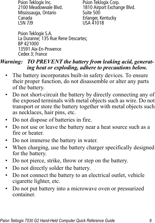 Psion Teklogix 7530 G2 Hand-Held Computer Quick Reference Guide 9Psion Teklogix Inc. Psion Teklogix Corp.2100 Meadowvale Blvd. 1810 Airport Exchange Blvd.Mississauga, Ontario Suite 500Canada Erlanger, KentuckyL5N 7J9 USA 41018Psion Teklogix S.A.La Duranne; 135 Rue Rene Descartes; BP 42100013591 Aix-En-ProvenceCedex 3; FranceWarning: TO PREVENT the battery from leaking acid, generat-ing heat or exploding, adhere to precautions below.• The battery incorporates built-in safety devices. To ensure their proper function, do not disassemble or alter any parts of the battery.• Do not short-circuit the battery by directly connecting any of the exposed terminals with metal objects such as wire. Do not transport or store the battery together with metal objects such as necklaces, hair pins, etc.• Do not dispose of batteries in fire.• Do not use or leave the battery near a heat source such as a fire or heater.• Do not immerse the battery in water.• When charging, use the battery charger specifically designed for the battery.• Do not pierce, strike, throw or step on the battery.• Do not directly solder the battery.• Do not connect the battery to an electrical outlet, vehicle cigarette lighter, etc.• Do not put battery into a microwave oven or pressurized container.