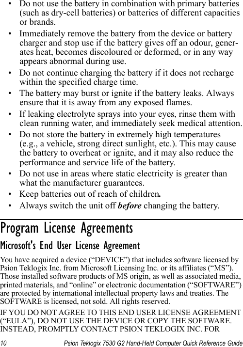 10 Psion Teklogix 7530 G2 Hand-Held Computer Quick Reference Guide• Do not use the battery in combination with primary batteries (such as dry-cell batteries) or batteries of different capacities or brands.• Immediately remove the battery from the device or battery charger and stop use if the battery gives off an odour, gener-ates heat, becomes discoloured or deformed, or in any way appears abnormal during use.• Do not continue charging the battery if it does not recharge within the specified charge time.• The battery may burst or ignite if the battery leaks. Always ensure that it is away from any exposed flames. • If leaking electrolyte sprays into your eyes, rinse them with clean running water, and immediately seek medical attention.• Do not store the battery in extremely high temperatures (e.g., a vehicle, strong direct sunlight, etc.). This may cause the battery to overheat or ignite, and it may also reduce the performance and service life of the battery.• Do not use in areas where static electricity is greater than what the manufacturer guarantees.• Keep batteries out of reach of children.• Always switch the unit off before changing the battery. Program License Agreements                      Microsoft&apos;s End User License Agreement You have acquired a device (“DEVICE”) that includes software licensed by Psion Teklogix Inc. from Microsoft Licensing Inc. or its affiliates (“MS”). Those installed software products of MS origin, as well as associated media, printed materials, and “online” or electronic documentation (“SOFTWARE”) are protected by international intellectual property laws and treaties. The SOFTWARE is licensed, not sold. All rights reserved.IF YOU DO NOT AGREE TO THIS END USER LICENSE AGREEMENT (“EULA”), DO NOT USE THE DEVICE OR COPY THE SOFTWARE. INSTEAD, PROMPTLY CONTACT PSION TEKLOGIX INC. FOR 